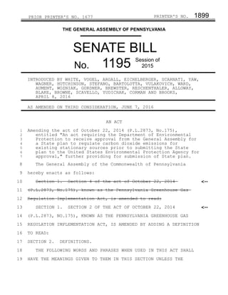 PRIOR PRINTER'S NO. 1677 PRINTER'S NO. 1899
THE GENERAL ASSEMBLY OF PENNSYLVANIA
SENATE BILL
No. 1195 Session of
2015
INTRODUCED BY WHITE, VOGEL, ARGALL, EICHELBERGER, SCARNATI, YAW,
WAGNER, HUTCHINSON, STEFANO, BARTOLOTTA, VULAKOVICH, WARD,
AUMENT, WOZNIAK, GORDNER, BREWSTER, RESCHENTHALER, ALLOWAY,
BLAKE, BROWNE, SCAVELLO, YUDICHAK, CORMAN AND BROOKS,
APRIL 8, 2016
AS AMENDED ON THIRD CONSIDERATION, JUNE 7, 2016
AN ACT
Amending the act of October 22, 2014 (P.L.2873, No.175),
entitled "An act requiring the Department of Environmental
Protection to receive approval from the General Assembly for
a State plan to regulate carbon dioxide emissions for
existing stationary sources prior to submitting the State
plan to the United States Environmental Protection Agency for
approval," further providing for submission of State plan.
The General Assembly of the Commonwealth of Pennsylvania
hereby enacts as follows:
Section 1. Section 4 of the act of October 22, 2014
(P.L.2873, No.175), known as the Pennsylvania Greenhouse Gas
Regulation Implementation Act, is amended to read:
SECTION 1. SECTION 2 OF THE ACT OF OCTOBER 22, 2014
(P.L.2873, NO.175), KNOWN AS THE PENNSYLVANIA GREENHOUSE GAS
REGULATION IMPLEMENTATION ACT, IS AMENDED BY ADDING A DEFINITION
TO READ:
SECTION 2. DEFINITIONS.
THE FOLLOWING WORDS AND PHRASES WHEN USED IN THIS ACT SHALL
HAVE THE MEANINGS GIVEN TO THEM IN THIS SECTION UNLESS THE
<--
<--
1
2
3
4
5
6
7
8
9
10
11
12
13
14
15
16
17
18
19
 