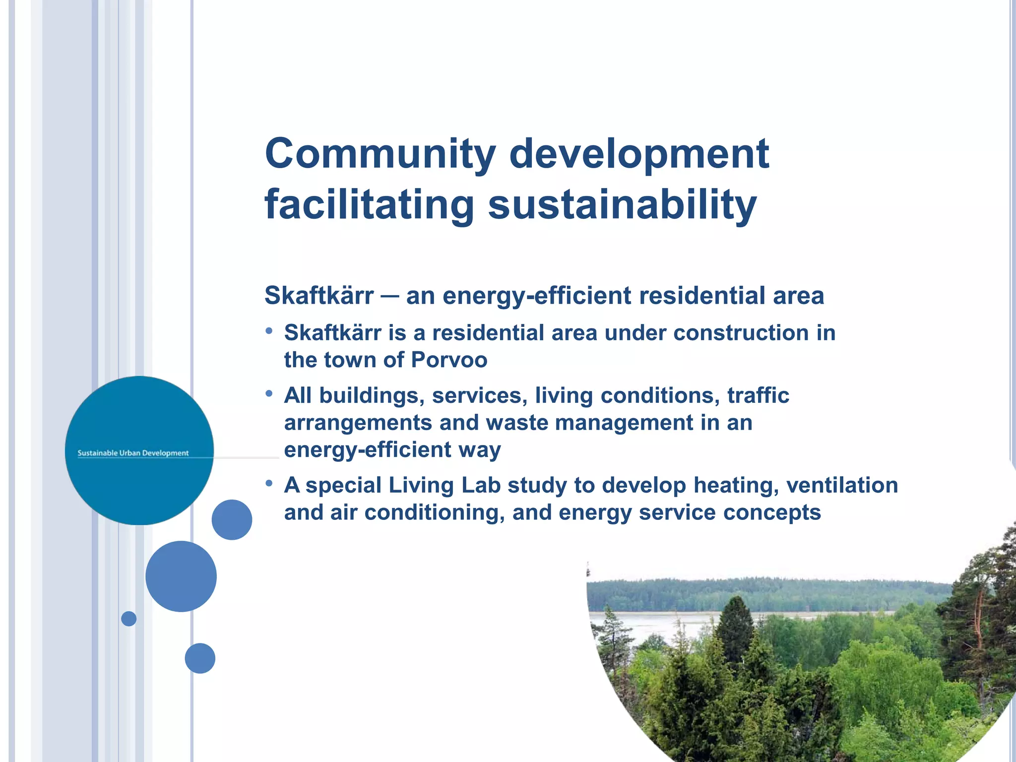 Community development
facilitating sustainability

Skaftkärr ─ an energy-efficient residential area
• Skaftkärr is a residential area under construction in
 the town of Porvoo
• All buildings, services, living conditions, traffic
 arrangements and waste management in an
 energy-efficient way
• A special Living Lab study to develop heating, ventilation
 and air conditioning, and energy service concepts
 