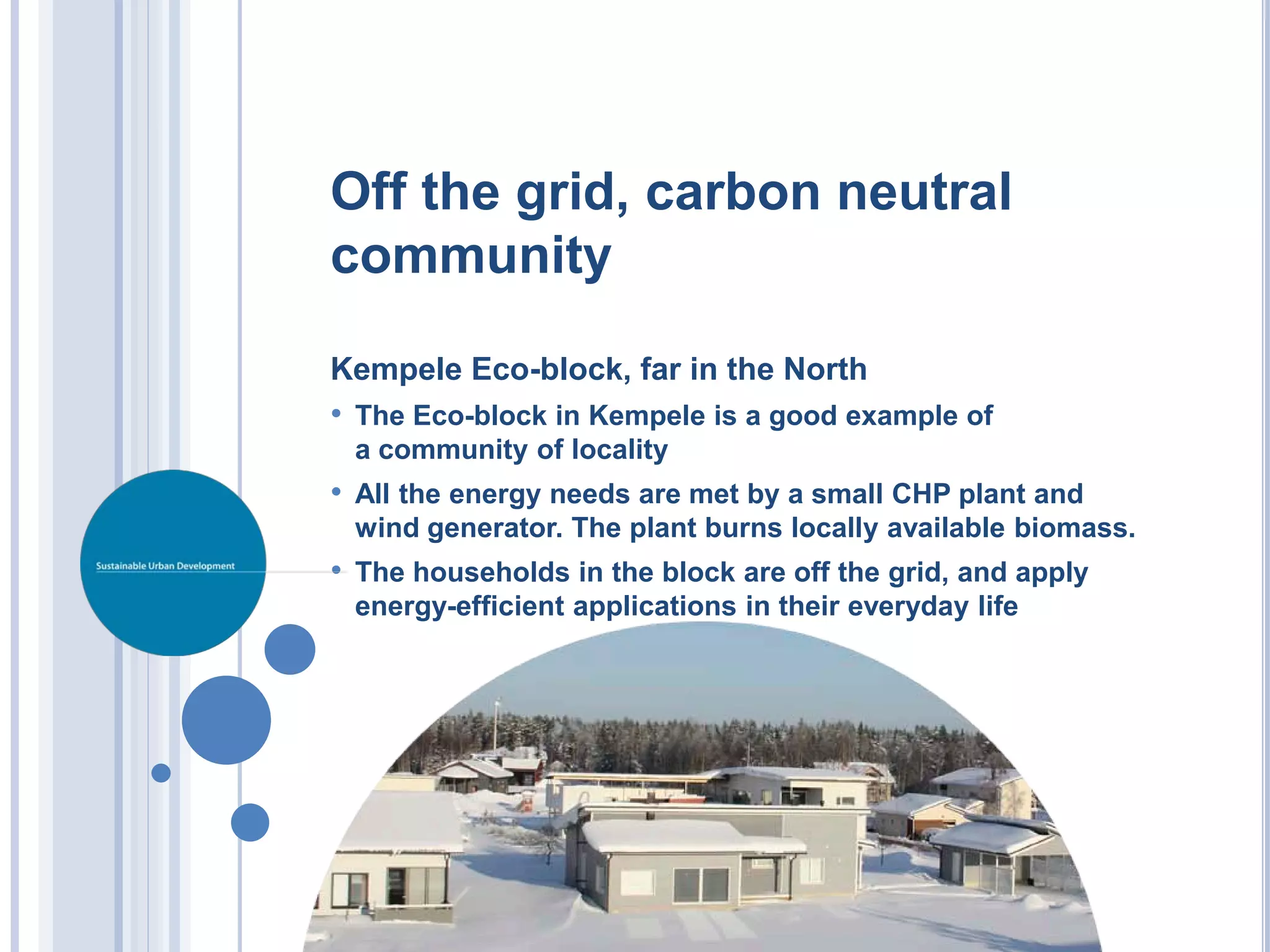 Off the grid, carbon neutral
community

Kempele Eco-block, far in the North
• The Eco-block in Kempele is a good example of
 a community of locality
• All the energy needs are met by a small CHP plant and
 wind generator. The plant burns locally available biomass.
• The households in the block are off the grid, and apply
 energy-efficient applications in their everyday life
 