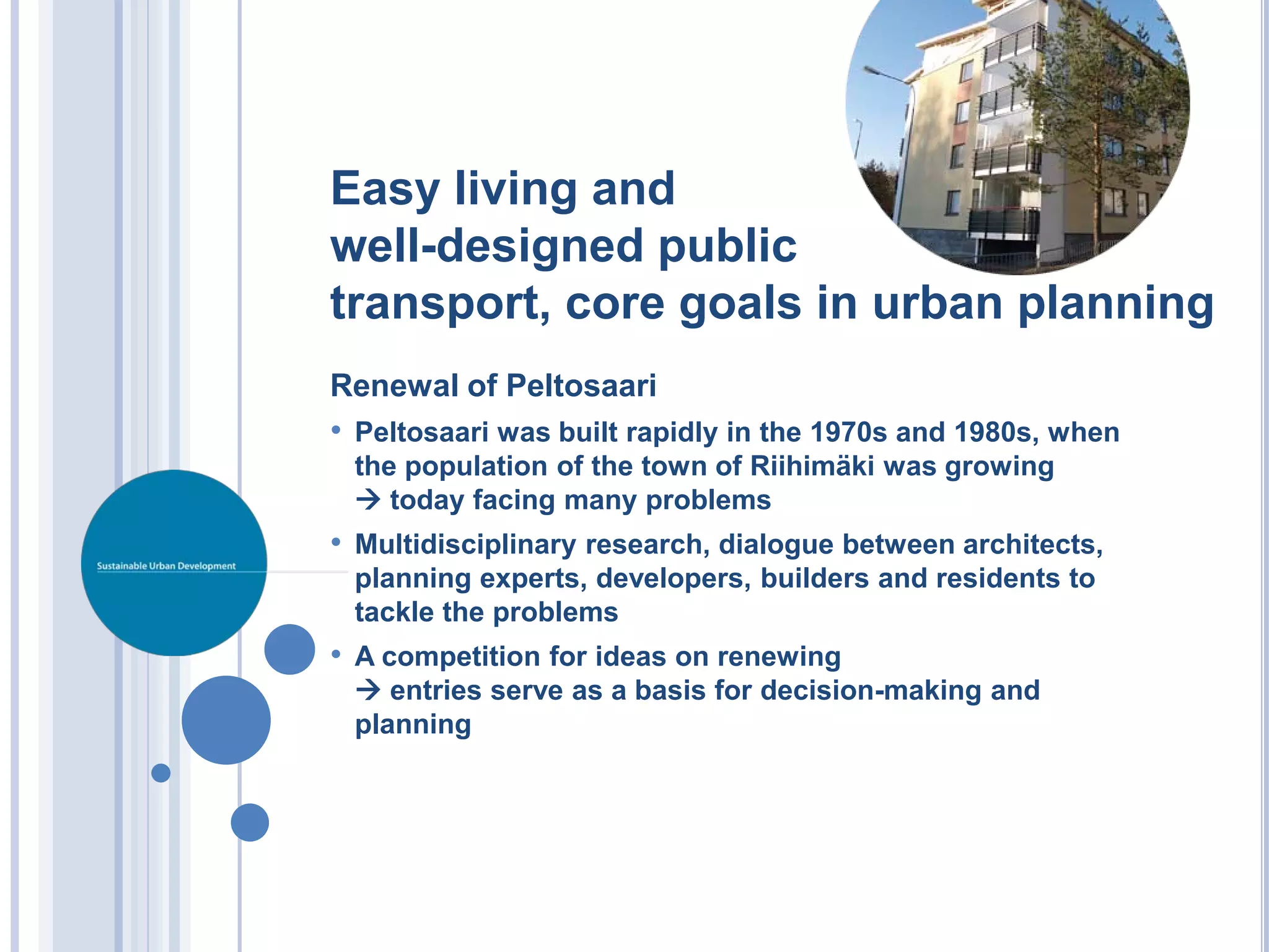 Easy living and
well-designed public
transport, core goals in urban planning
Renewal of Peltosaari
• Peltosaari was built rapidly in the 1970s and 1980s, when
 the population of the town of Riihimäki was growing
  today facing many problems
• Multidisciplinary research, dialogue between architects,
 planning experts, developers, builders and residents to
 tackle the problems
• A competition for ideas on renewing
  entries serve as a basis for decision-making and
 planning
 