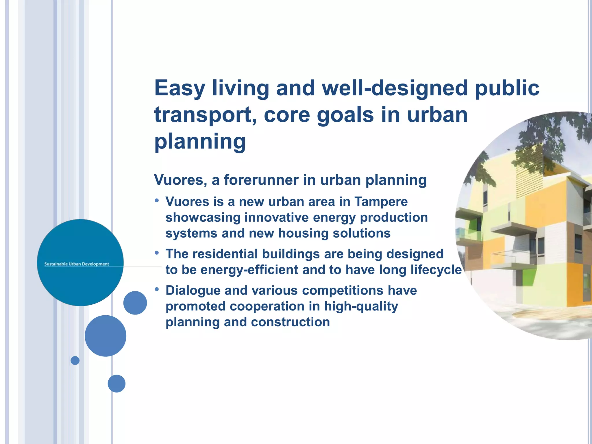 Easy living and well-designed public
transport, core goals in urban
planning
Vuores, a forerunner in urban planning
• Vuores is a new urban area in Tampere
 showcasing innovative energy production
 systems and new housing solutions
• The residential buildings are being designed
 to be energy-efficient and to have long lifecycle
• Dialogue and various competitions have
 promoted cooperation in high-quality
 planning and construction
 