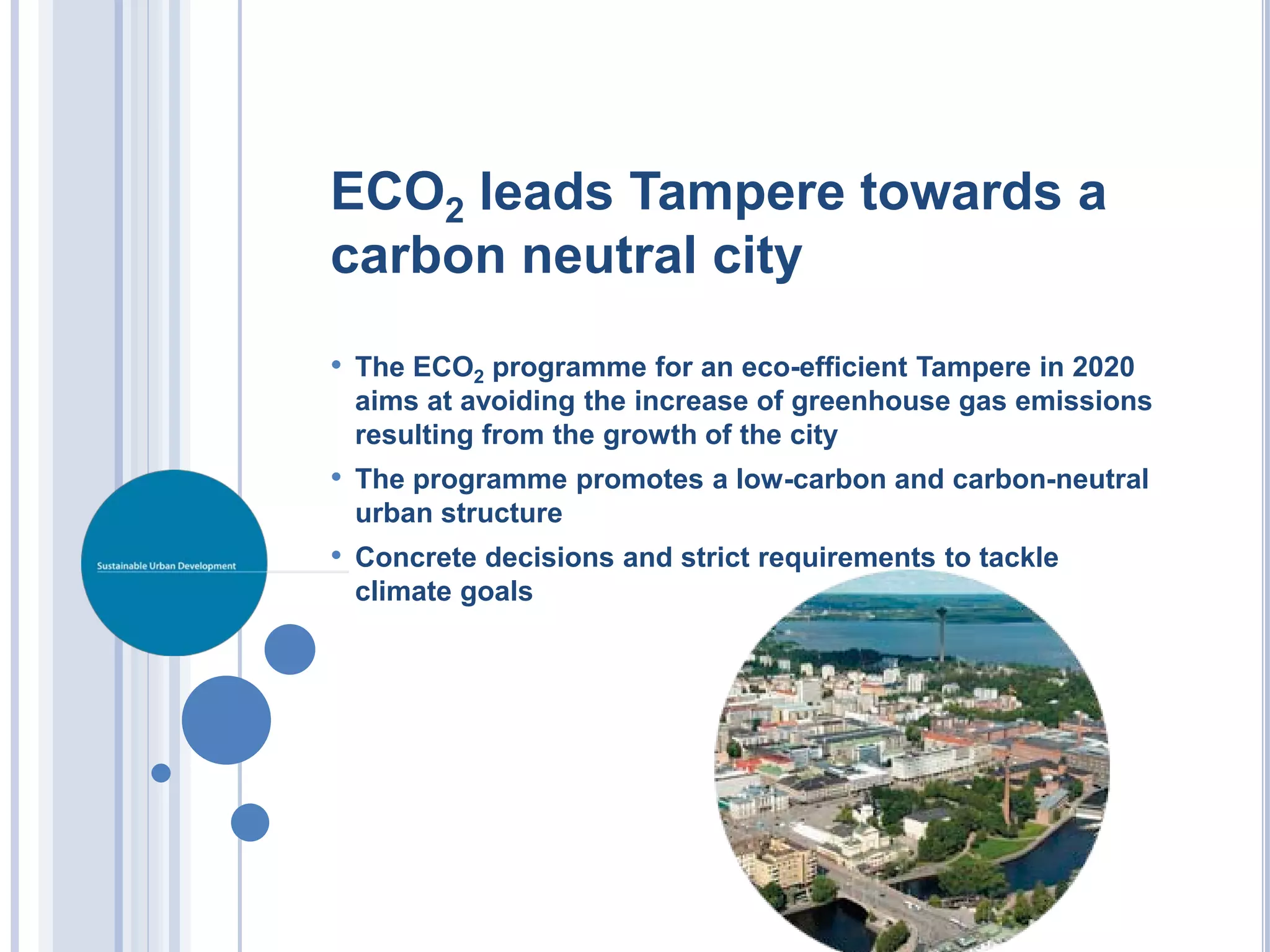 ECO2 leads Tampere towards a
carbon neutral city
• The ECO2 programme for an eco-efficient Tampere in 2020
 aims at avoiding the increase of greenhouse gas emissions
 resulting from the growth of the city
• The programme promotes a low-carbon and carbon-neutral
 urban structure
• Concrete decisions and strict requirements to tackle
 climate goals
 