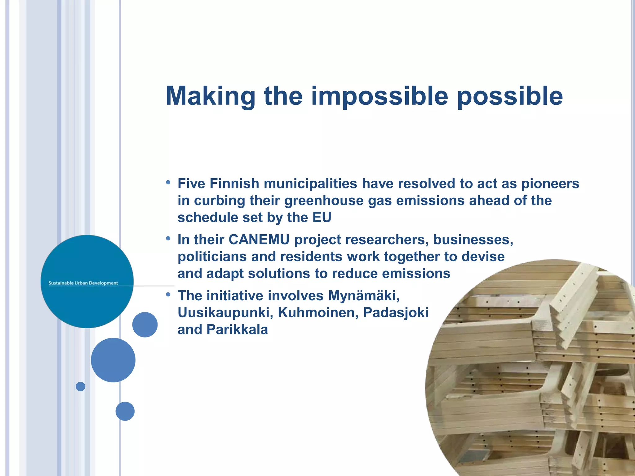 Making the impossible possible


• Five Finnish municipalities have resolved to act as pioneers
 in curbing their greenhouse gas emissions ahead of the
 schedule set by the EU
• In their CANEMU project researchers, businesses,
 politicians and residents work together to devise
 and adapt solutions to reduce emissions
• The initiative involves Mynämäki,
 Uusikaupunki, Kuhmoinen, Padasjoki
 and Parikkala
 
