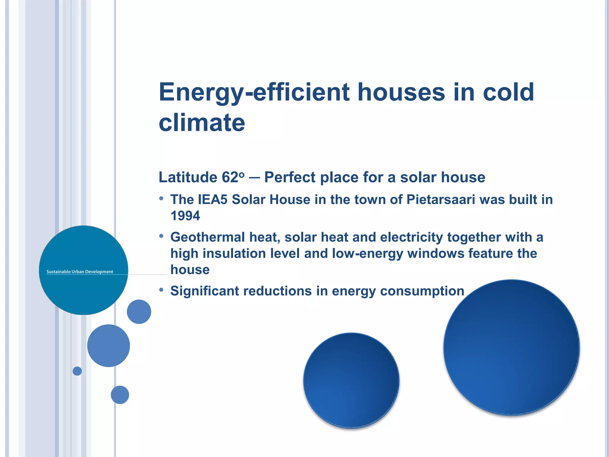 Energy-efficient houses in cold
climate

Latitude 62o ─ Perfect place for a solar house
• The IEA5 Solar House in the town of Pietarsaari was built in
 1994
• Geothermal heat, solar heat and electricity together with a
 high insulation level and low-energy windows feature the
 house
• Significant reductions in energy consumption
 