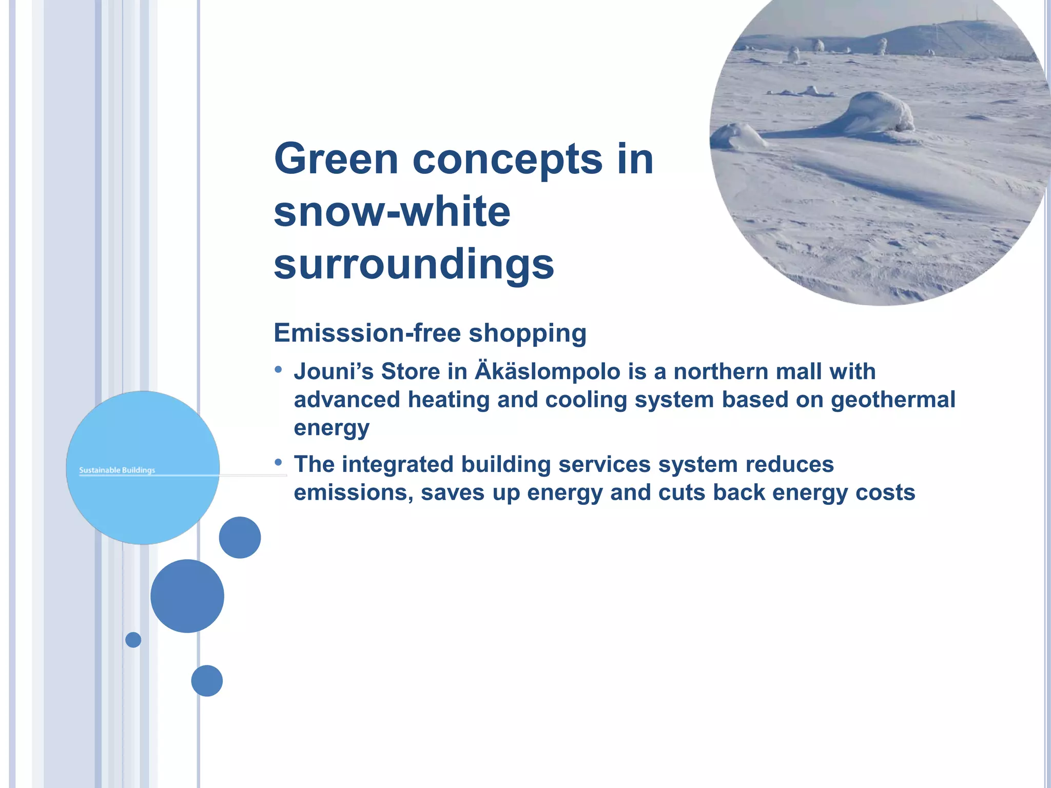 Green concepts in
snow-white
surroundings
Emisssion-free shopping
• Jouni’s Store in Äkäslompolo is a northern mall with
 advanced heating and cooling system based on geothermal
 energy
• The integrated building services system reduces
 emissions, saves up energy and cuts back energy costs
 