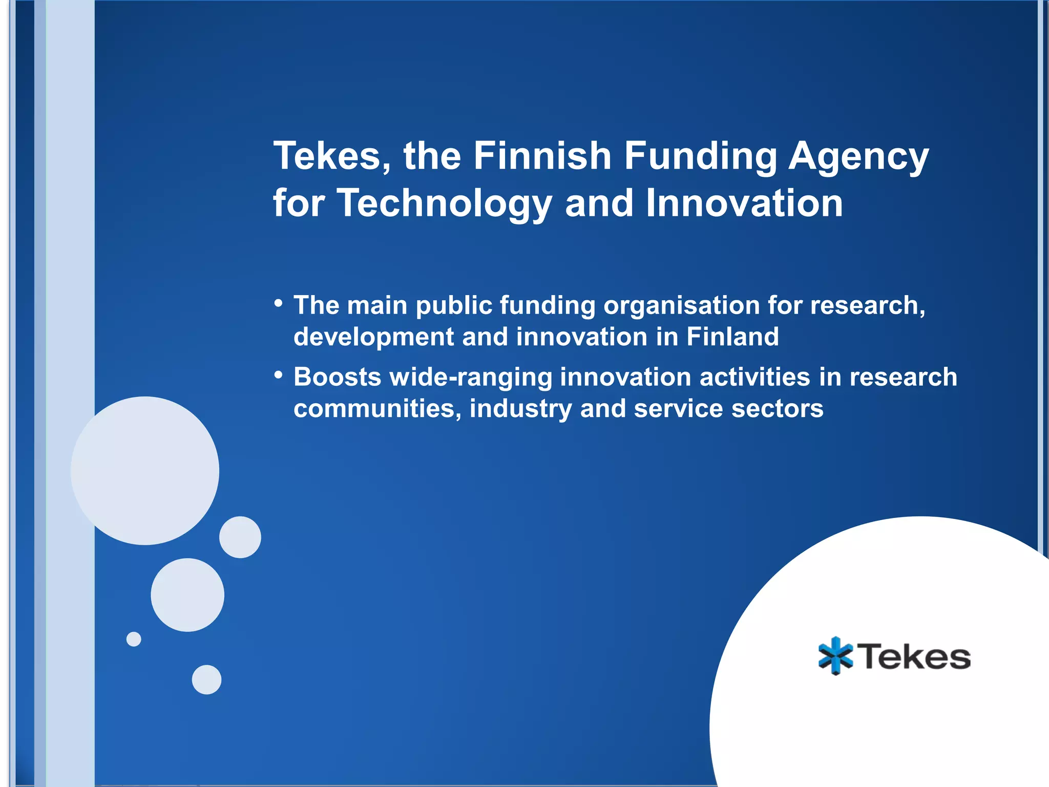 Tekes, the Finnish Funding Agency
for Technology and Innovation

• The main public funding organisation for research,
 development and innovation in Finland
• Boosts wide-ranging innovation activities in research
 communities, industry and service sectors
 