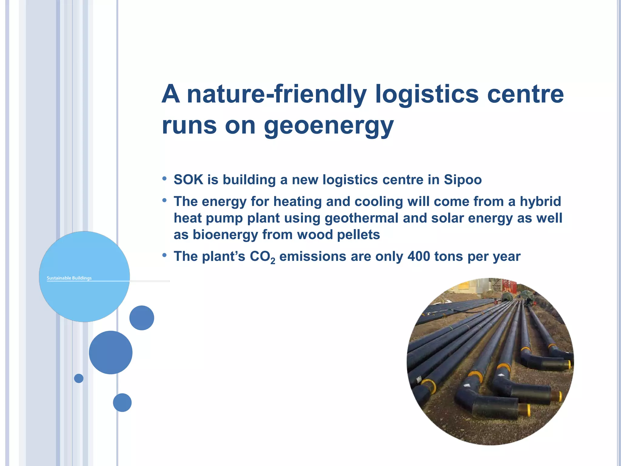 A nature-friendly logistics centre
runs on geoenergy
• SOK is building a new logistics centre in Sipoo
• The energy for heating and cooling will come from a hybrid
 heat pump plant using geothermal and solar energy as well
 as bioenergy from wood pellets
• The plant’s CO2 emissions are only 400 tons per year
 