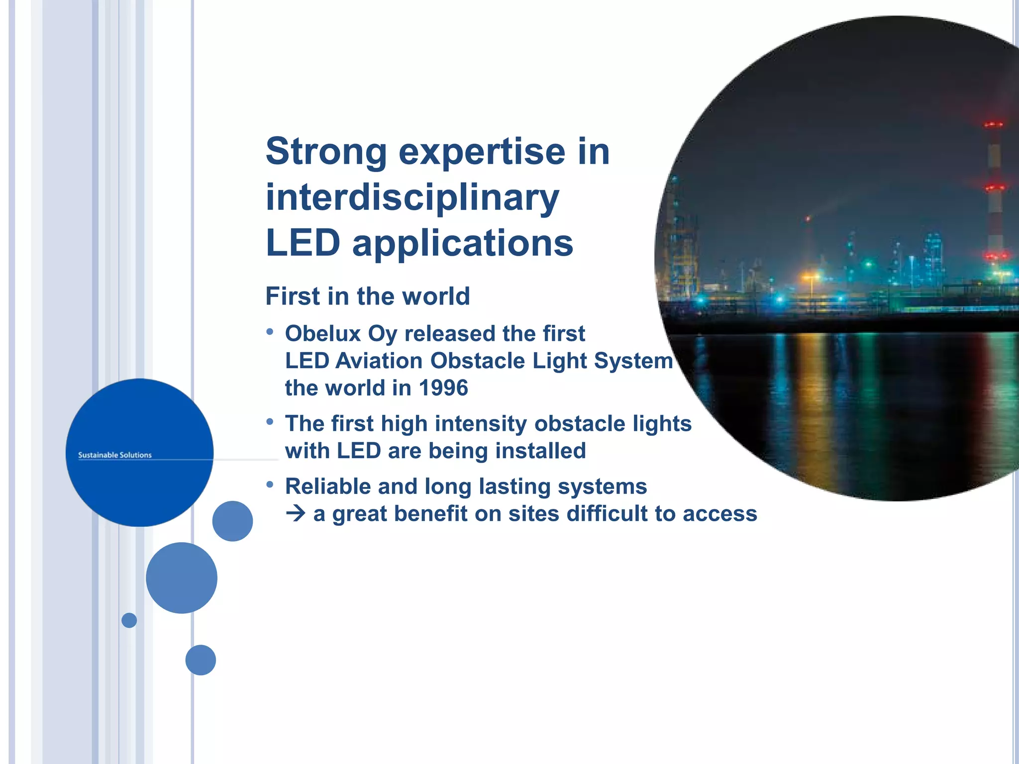 Strong expertise in
interdisciplinary
LED applications
First in the world
• Obelux Oy released the first
 LED Aviation Obstacle Light System in
 the world in 1996
• The first high intensity obstacle lights
 with LED are being installed
• Reliable and long lasting systems
  a great benefit on sites difficult to access
 