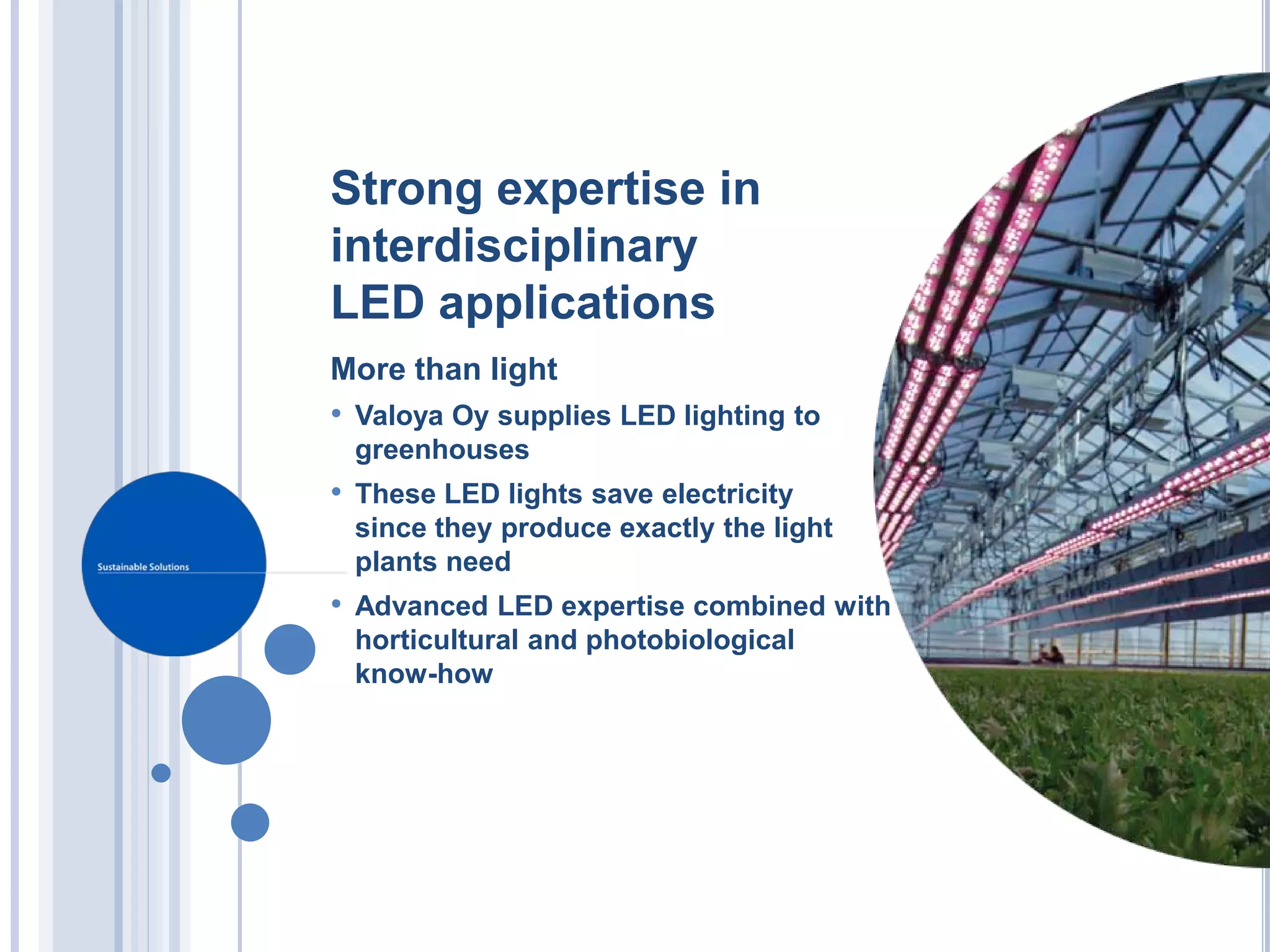 Strong expertise in
interdisciplinary
LED applications
More than light
• Valoya Oy supplies LED lighting to
 greenhouses
• These LED lights save electricity
 since they produce exactly the light
 plants need
• Advanced LED expertise combined with
 horticultural and photobiological
 know-how
 