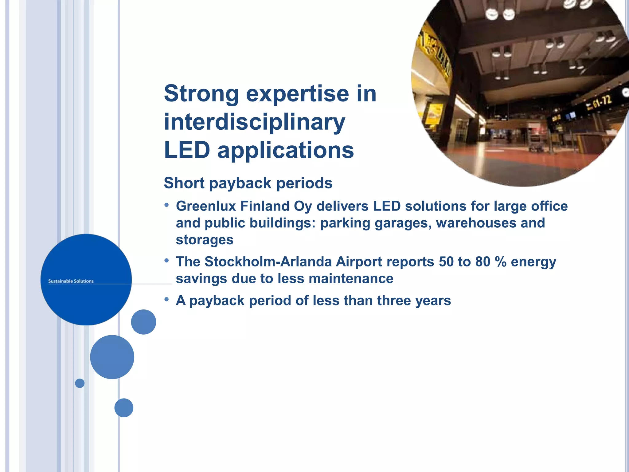 Strong expertise in
interdisciplinary
LED applications
Short payback periods
• Greenlux Finland Oy delivers LED solutions for large office
 and public buildings: parking garages, warehouses and
 storages
• The Stockholm-Arlanda Airport reports 50 to 80 % energy
 savings due to less maintenance
• A payback period of less than three years
 