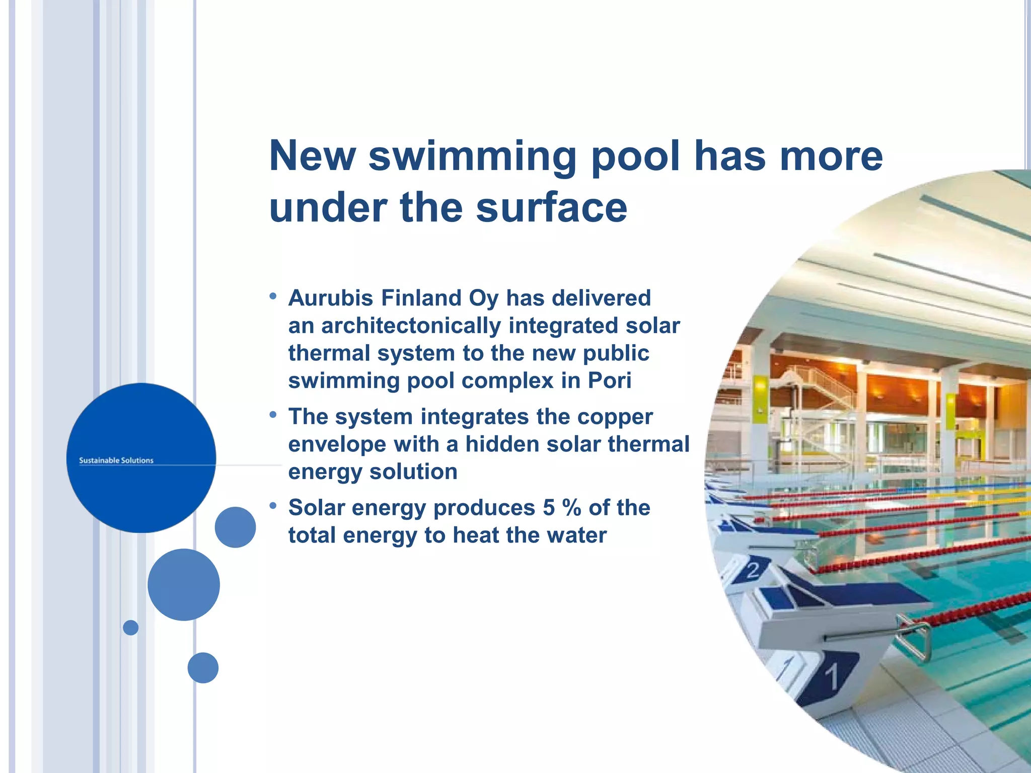 New swimming pool has more
under the surface
• Aurubis Finland Oy has delivered
 an architectonically integrated solar
 thermal system to the new public
 swimming pool complex in Pori
• The system integrates the copper
 envelope with a hidden solar thermal
 energy solution
• Solar energy produces 5 % of the
 total energy to heat the water
 