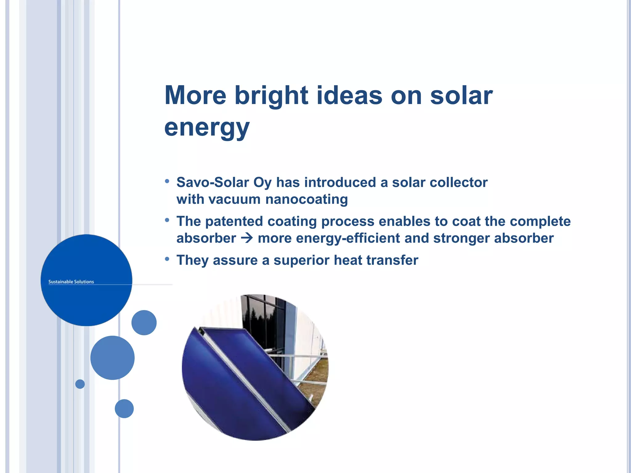 More bright ideas on solar
energy
• Savo-Solar Oy has introduced a solar collector
 with vacuum nanocoating
• The patented coating process enables to coat the complete
 absorber  more energy-efficient and stronger absorber
• They assure a superior heat transfer
 