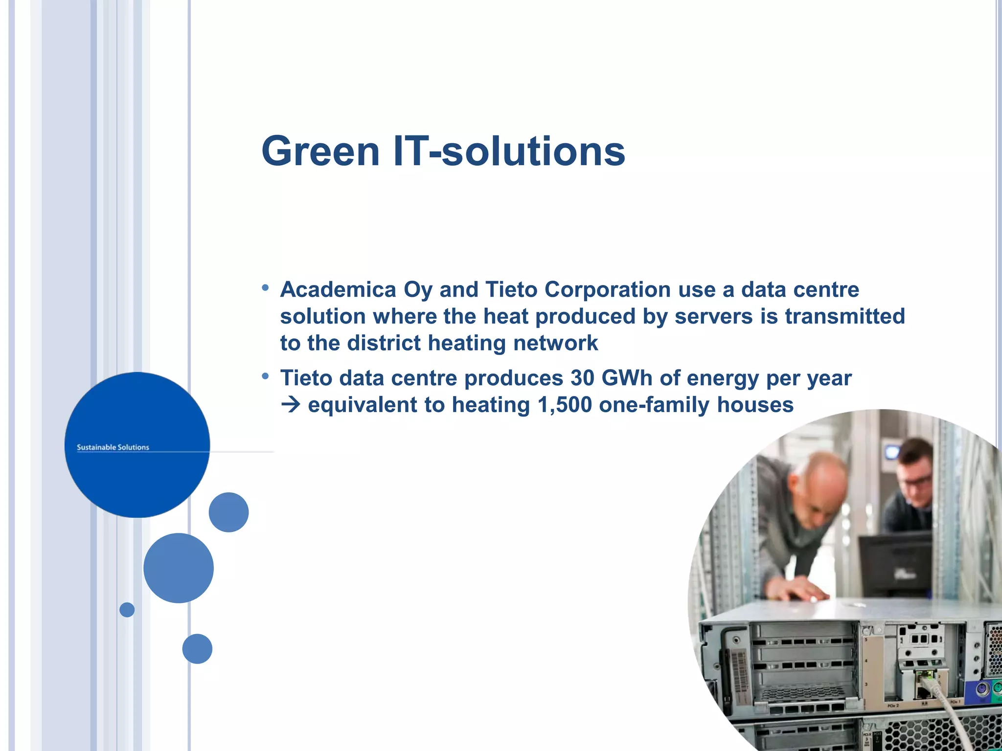 Green IT-solutions


• Academica Oy and Tieto Corporation use a data centre
 solution where the heat produced by servers is transmitted
 to the district heating network
• Tieto data centre produces 30 GWh of energy per year
  equivalent to heating 1,500 one-family houses
 