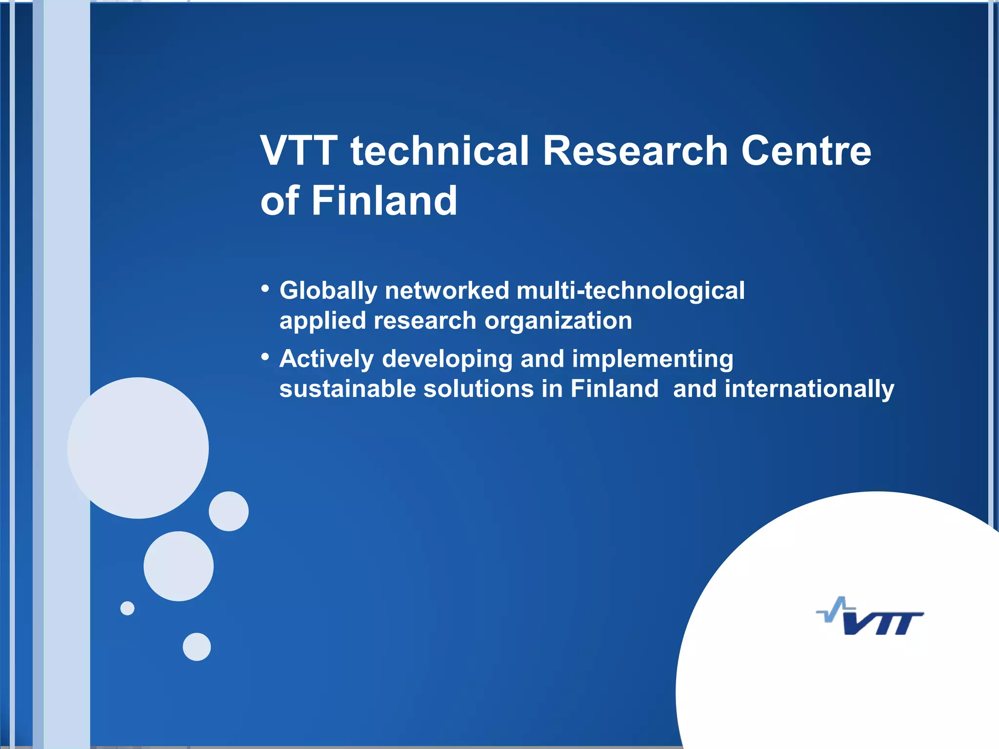 VTT technical Research Centre
of Finland

• Globally networked multi-technological
 applied research organization
• Actively developing and implementing
 sustainable solutions in Finland and internationally
 