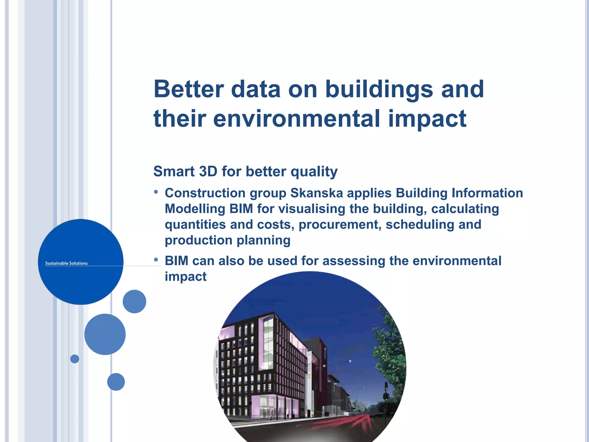 Better data on buildings and
their environmental impact

Smart 3D for better quality
• Construction group Skanska applies Building Information
 Modelling BIM for visualising the building, calculating
 quantities and costs, procurement, scheduling and
 production planning
• BIM can also be used for assessing the environmental
 impact
 