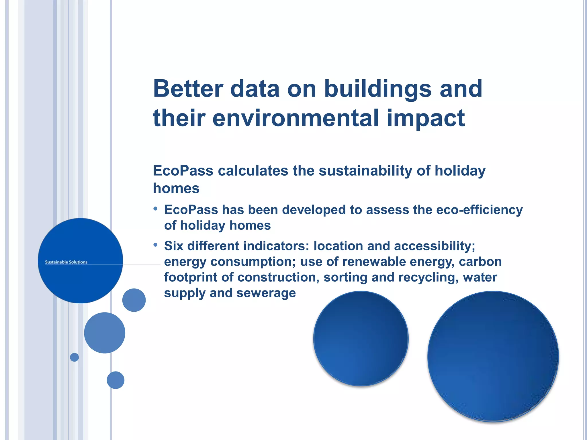 Better data on buildings and
their environmental impact

EcoPass calculates the sustainability of holiday
homes
• EcoPass has been developed to assess the eco-efficiency
 of holiday homes
• Six different indicators: location and accessibility;
 energy consumption; use of renewable energy, carbon
 footprint of construction, sorting and recycling, water
 supply and sewerage
 