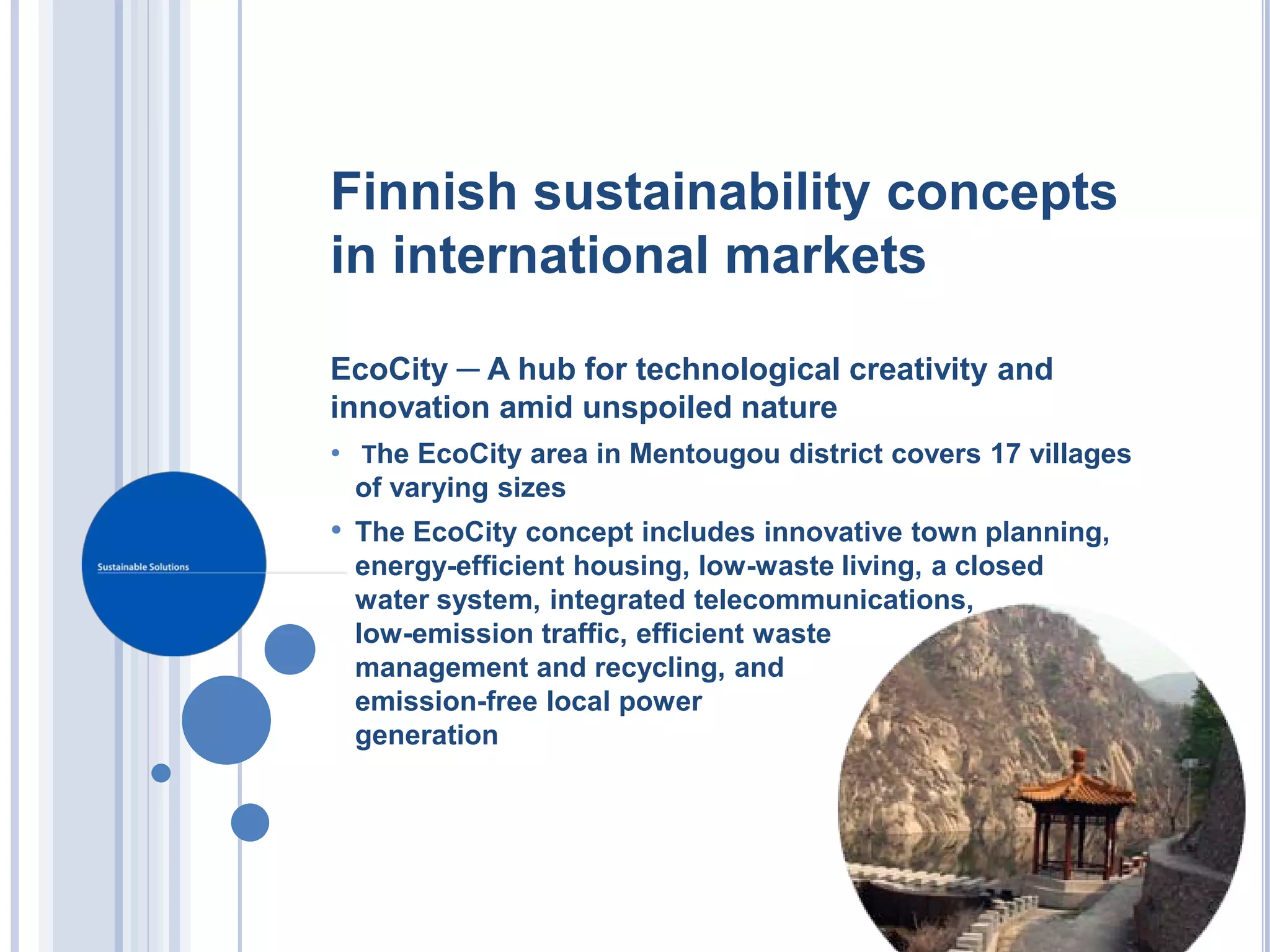 Finnish sustainability concepts
in international markets

EcoCity ─ A hub for technological creativity and
innovation amid unspoiled nature
• The EcoCity area in Mentougou district covers 17 villages
  of varying sizes
• The EcoCity concept includes innovative town planning,
 energy-efficient housing, low-waste living, a closed
 water system, integrated telecommunications,
 low-emission traffic, efficient waste
 management and recycling, and
 emission-free local power
 generation
 
