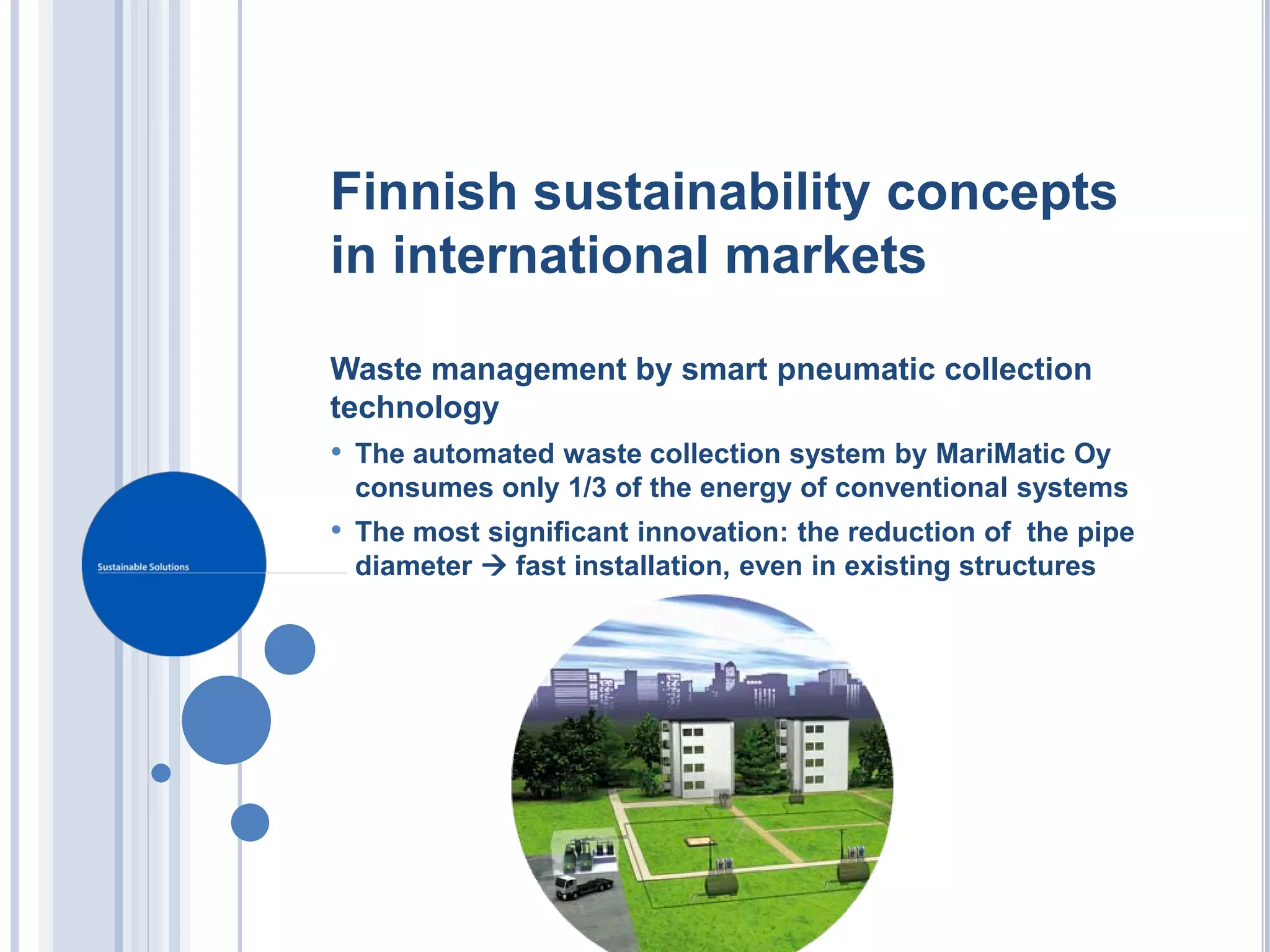 Finnish sustainability concepts
in international markets

Waste management by smart pneumatic collection
technology
• The automated waste collection system by MariMatic Oy
 consumes only 1/3 of the energy of conventional systems
• The most significant innovation: the reduction of the pipe
 diameter  fast installation, even in existing structures
 