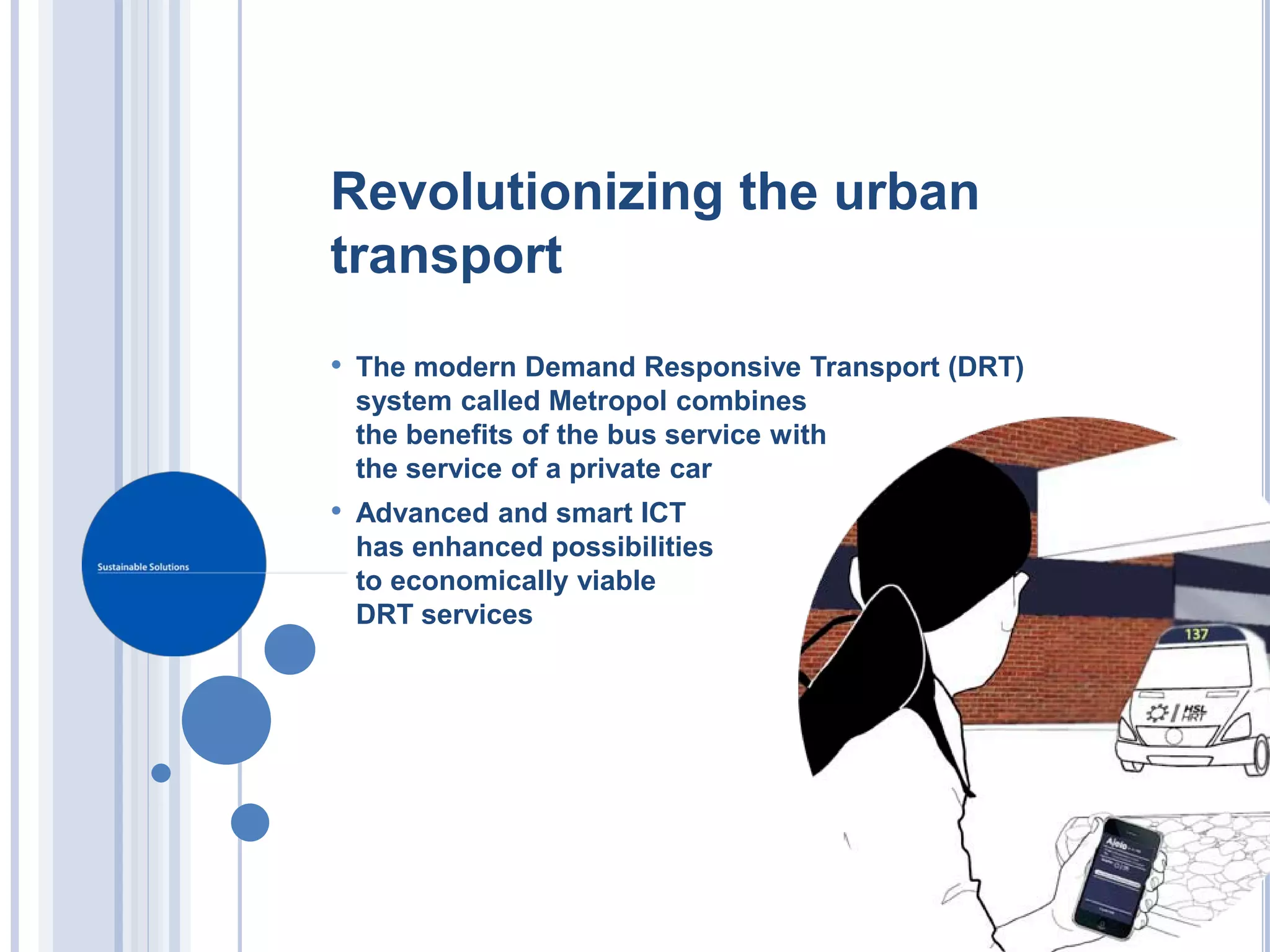 Revolutionizing the urban
transport
• The modern Demand Responsive Transport (DRT)
 system called Metropol combines
 the benefits of the bus service with
 the service of a private car
• Advanced and smart ICT
 has enhanced possibilities
 to economically viable
 DRT services
 