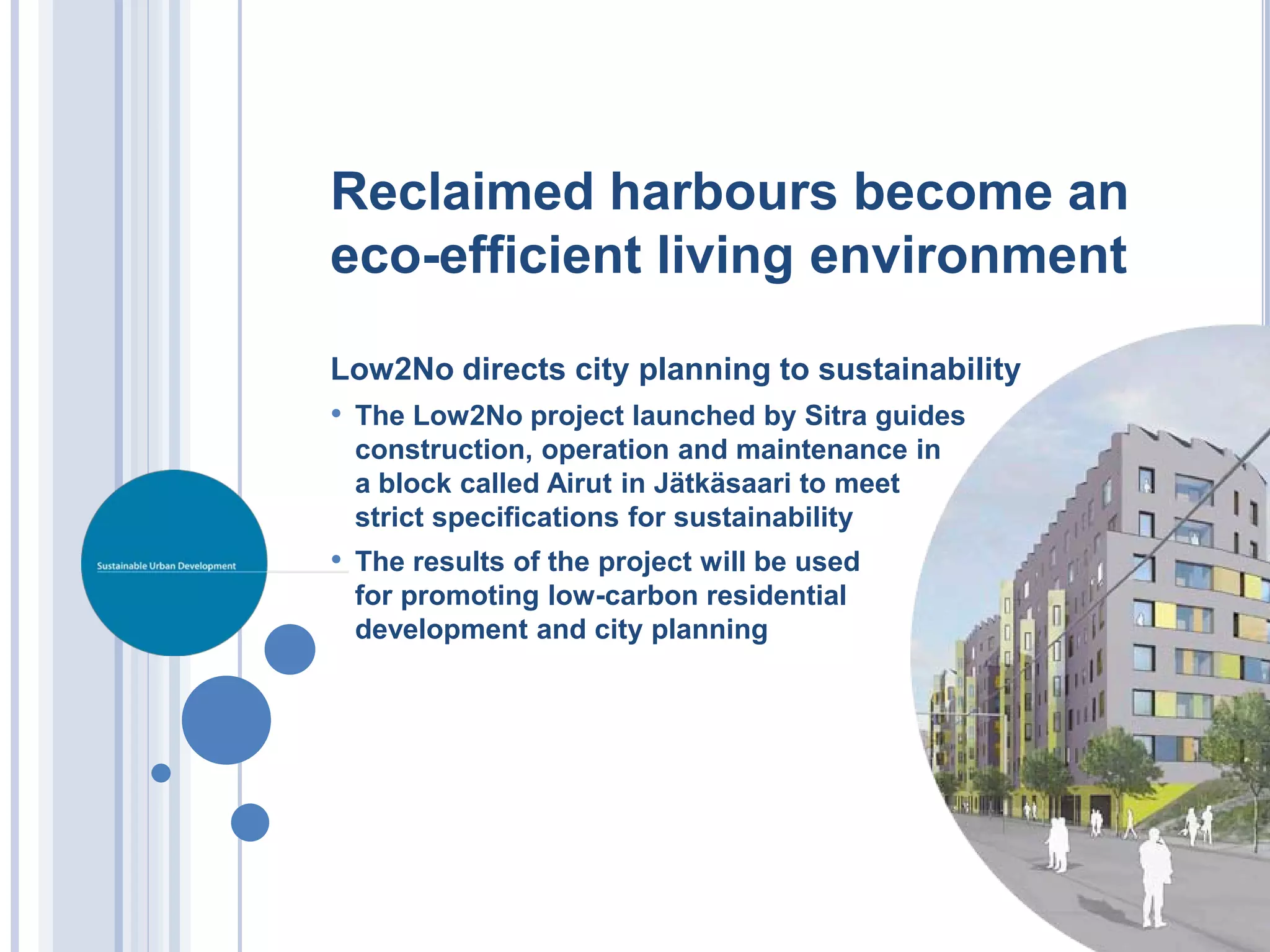 Reclaimed harbours become an
eco-efficient living environment

Low2No directs city planning to sustainability
• The Low2No project launched by Sitra guides
 construction, operation and maintenance in
 a block called Airut in Jätkäsaari to meet
 strict specifications for sustainability
• The results of the project will be used
 for promoting low-carbon residential
 development and city planning
 