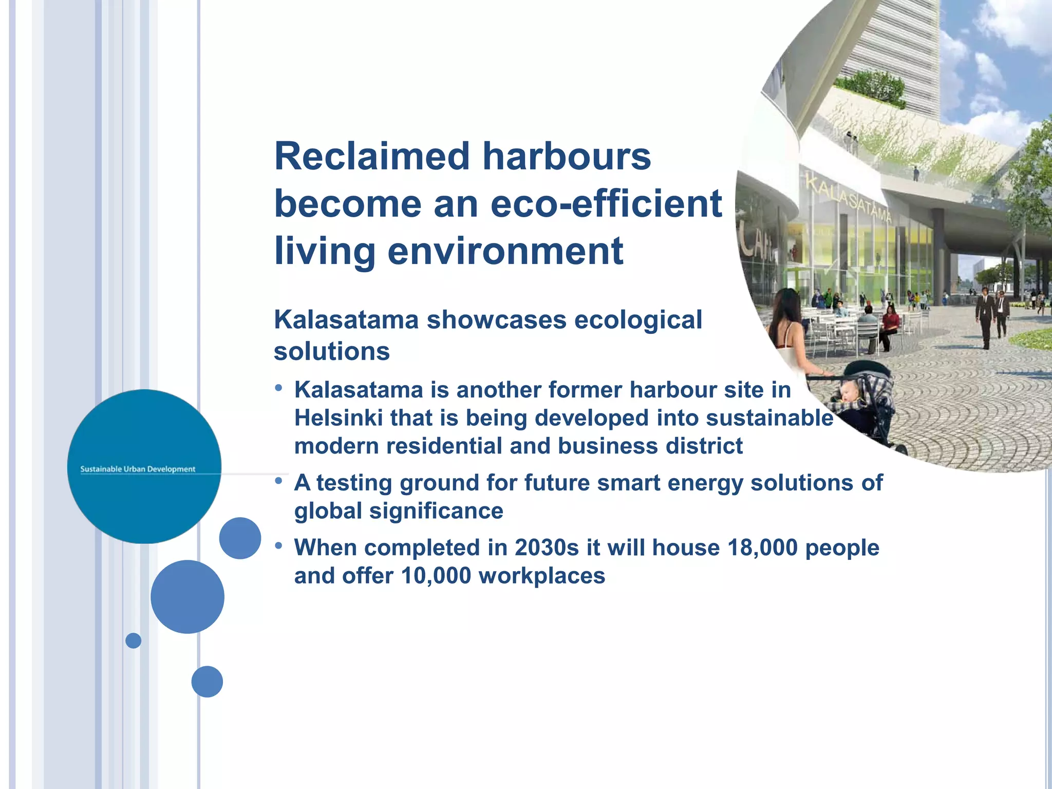 Reclaimed harbours
become an eco-efficient
living environment
Kalasatama showcases ecological
solutions
• Kalasatama is another former harbour site in
 Helsinki that is being developed into sustainable
 modern residential and business district
• A testing ground for future smart energy solutions of
 global significance
• When completed in 2030s it will house 18,000 people
 and offer 10,000 workplaces
 