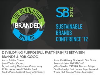 DEVELOPING PURPOSEFUL PARTNERSHIPS BETWEEN
BRANDS & FOR-GOOD	

Aaron Schiller, Causes	

                       Shuan MacGillivray, One World One Ocean	

Jame Windon, Causes	

                          Renee Nicholas, LIVESTRONG	

Bryan Harding, The Nature Conservancy	

        Jeffrey Smoller, ENCSS & Rivers as Bridges	

Collin Lawson, World Wildlife Fund	

           Pam Blackledge, Environment Paper Network	

Sandra Postel, National Geographic Society	

   Trevor Hall, Creative Visions Foundation	

 