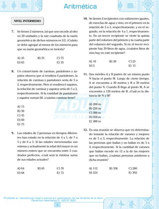 3
Prohibida su reproducción total o parcial sin autorización de los titulares de la obra.
Derechos reservados D. LEG Nº 822
Aritmética
NIVEL INTERMEDIO
7.	 Se tienen 2 números, tal que uno excede al otro
en 20 unidades y la raíz cuadrada de la razón
geométrica de dichos números es 3/2. ¿Cuánto
se debe agregar al menor de los números para
que su razón geométrica se invierta?
A)	45	 B)	25	 C)	75
D)	65			 E)	35
8.	 Un comerciante de camisas, pantalones y za-
patos observa que si vendiera 6 pantalones, la
relación de camisas y pantalones sería de 3 a
2, respectivamente. Pero si vendiera 6 zapatos,
la relación de camisas y zapatos sería de 5 a 2,
respectivamente. Si la cantidad de pantalones
y zapatos suman 60, ¿cuántas camisas tiene?
A)	15	
B)	30	
C)	45
D)	60			
E)	75
9.	 Las edades de 2 personas en tiempos diferen-
tes han estado en la relación de 4 a 1; de 7 a
5 y de 6 a 5. Si las edades mencionadas son
enteras y actualmente la edad del mayor es un
número entero que se encuentra entre 2 cua-
drados perfectos, ¿cuál será la mínima suma
de sus edades actuales?
A)	64	 B)	65	 C)	70
D)	68			 E)	72
10.	 Se tienen 2 recipientes con volúmenes iguales,
de mezclas de agua y vino; en el primero en la
relación de 5 a 3, respectivamente, y en el se-
gundo, en la relación de 4 a 1, respectivamen-
te. En un tercer recipiente se vierte la quinta
parte del volumen del primero y la cuarta parte
del volumen del segundo. Si en el tercer reci-
piente hay 39 litros de agua, ¿cuántos litros de
vino hay en este recipiente?
A)	10	 B)	20	 C)	25
D)	5			 E)	15
11.	 Dos móviles A y B parten de un mismo punto
N hacia el punto M. Luego de cierto tiempo,
A se encuentra a 30 metros y B a 50 metros
del punto N. Cuando B llega al punto M, A se
encuentra a 120 metros de B. ¿Cuál es la dis-
tancia de N a M?
A)	200 m	
B)	250 m	
C)	300 m
D)	350 m			
E)	400 m
12.	 En una reunión se observa que en determina-
do instante la relación de varones y mujeres
es de 5 a 3, respectivamente. La relación de
las personas que bailan y no bailan es de 3 a
4, respectivamente. Si la cantidad de varones
que bailan excede en 12 a la de las mujeres
que no bailan, ¿cuántas personas asistieron a
dicha reunión?
A)	112	 B)	336	 C)	280
D)	224			 E)	392
 
