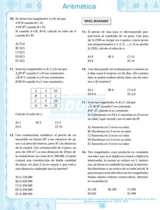 10
Prohibida su reproducción total o parcial sin autorización de los titulares de la obra.
Derechos reservados D. LEG Nº 822
Aritmética
10.	 Se tienen las magnitudes A y B, tal que
A IP B cuando B ≤ 16.
A DP B2
cuando B ≥ 16.
	 Si cuando A=20, B=8, calcule el valor de A
cuando B=40.
A)	75,0
B)	52,5
C)	62,5
D)	82,5
E)	42,5
11.	 Sean las magnitudes A, B, C y D, tal que
A DP B2
cuando C y D son constantes.
B IP C cuando A y D son constantes.
B DP D cuando A y C son constantes.
A 4 64
B 6 x
C 8 24
D 16 12
	 Calcule el valor de x.
A)	1	 B)	2	 C)	4
D)	8			 E)	16
12.	 Una constructora establece el precio de un
inmueble en forma DP a los números de pi-
sos y al área del terreno, pero IP a la distancia
de la ciudad. Una construcción de 6 pisos, un
área de 240 m2
y a una distancia de 20 km de
la ciudad tiene un costo de S/.500 000. ¿Cuánto
costará una construcción de doble cantidad
de pisos, un área 2 veces mayor y que está a
una distancia cuádruple que la anterior?
A)	S/.750 000
B)	S/.650 000
C)	S/.450 000
D)	S/.250 000
E)	S/.400 000
NIVEL AVANZADO
13.	 El precio de una joya es directamente pro-
porcional al cuadrado de su peso. Una joya
de S/.2700 se rompe en n partes, cuyos pesos
son proporcionales a 1; 2; 3; ...; n. Si se perdió
S/.2320, calcule el valor de n.
A)	6	 B)	9	 C)	12
D)	8			 E)	10
14.	 Una obra puede ser realizada por a varones en
b días o por b mujeres en 2b días. ¿En cuántos
días se podrá realizar dicha obra con 3a varo-
nes y 2b mujeres?
A)	a	 B)	b	 C)	a/4
D)	b/4			 E)	a/2
15.	 Sean las magnitudes A, B y C, tal que
A DP B2
cuando C es constante.
B IP C cuando A es constante.
	 Si A disminuye en 5/9 y C aumenta en 23 veces
su valor; ¿qué sucede con el valor de B?
A)	Aumenta en 5 veces su valor.
B)	Disminuye en 3 veces su valor.
C)	Aumenta en 2 veces su valor.
D)	Disminuye en 5 veces su valor.
E)	Aumenta en 3 veces su valor.
16.	 Tres magnitudes cuyo producto es constante
son tales que si se duplica la mayor y triplica la
intermedia, la menor se reduce en 5. Asimis-
mo, al elevar al cuadrado la mayor, la interme-
dia disminuye a un octavo de su valor inicial. Si
para los procesos descritos las tres magnitudes
tenían valores enteros consecutivos, determi-
ne su producto.
A)	120	 B)	336	 C)	504
D)	210			 E)	990
 