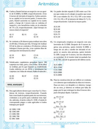 12
Prohibida su reproducción total o parcial sin autorización de los titulares de la obra.
Derechos reservados D. LEG Nº 822
Aritmética
10.	 Carlos y Daniel inician un negocio con un apor-
te de S/.6000 y S/.8000, respectivamente. A los
2 meses de iniciado el negocio, Carlos aumen-
ta su capital en la tercera parte; 2 meses des-
pués, Daniel aumenta su capital en la cuarta
parte, y luego de t meses más se culmina el
negocio y sus beneficios están en la relación
de 19 a 23, respectivamente. ¿Qué tiempo en
meses duró el negocio?
A)	11	 B)	14	 C)	8
D)	9			 E)	10
11.	 Se contrata a 20 obreros para realizar una obra
en 60 días, 8 horas por día. Si luego de realizar
2/5 de la obra se contrata a 10 obreros y ahora
trabajan 6 horas por día, ¿con cuántos días de
anticipación terminaron la obra?
A)	10	 B)	4	 C)	16
D)	18			 E)	6
12.	 Veinticuatro carpinteros pensaban hacer 100
carpetas en t días, pero, a los 9 días, 10 de ellos
se resfrían, por lo que bajaron su rendimiento
(cada enfermo en un 30 %), y terminaron las
carpetas con 3 días de retraso. Halle el valor de t.
A)	30	 B)	37	 C)	28
D)	35			 E)	23
NIVEL AVANZADO
13.	 Dos agricultores tienen que cosechar 4 y 3 hec-
táreas de terreno, respectivamente. Cuando
han cosechado la quinta parte de sus terrenos,
contratan a un peón para culminar más rápi-
do, además, el peón cobra S/. 2100. ¿Cuánto le
corresponde pagar a cada agricultor si todos
trabajan por igual?
A)	1000; 1100
B)	1500; 600
C)	1200; 900
D)	1400; 700
E)	500; 1600
14.	 Un padre decide repartir S/.205 entre sus 3 hi-
jos que están en el colegio en partes que sean
DP a sus edades (8; 10 y 15) y DP a sus notas
(12; 14 y 10), e IP al número de faltas (3; 7 y 5),
respectivamente. Calcule la mayor parte.
A)	S/.90	
B)	S/.60	
C)	S/.80
D)	S/.75			
E)	S/.50
15.	 Un empresario empieza un negocio con una
inversión de S/.4500. Después de 8 meses in-
gresa una persona, quien invierte S/.3000, y
luego de un año y medio de iniciado el ne-
gocio se asocia otra persona, quien invierte
S/.1200. Luego de 6 meses, los tres disuelven
su sociedad. Si el monto total recaudado fue
S/.42 700, calcule la ganancia del último socio.
A)	S/.4000	
B)	S/.1500	
C)	S/.1000
D)	S/.2000			
E)	S/.6000
16.	 Para la construcción de un edificio se contrata
a m obreros que realizarían la obra en t meses.
Pasa un mes y se despide a n obreros. Luego
de un mes, p obreros se retiran por falta de
pago, por lo que entregan la obra 8 meses des-
pués del plazo fijado. Calcule t.
A)	
m n p+ +
3
B)	
m n p+ +
8
C)	
8 7 6m n n
n p
− −
+
D)	
5m n p
n p
− +
−
E)	
8 6m p n
p
− −
 