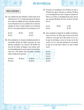 4
Prohibida su reproducción total o parcial sin autorización de los titulares de la obra.
Derechos reservados D. LEG Nº 822
Aritmética
NIVEL AVANZADO
13.	 Las edades de Ana, Beatriz y Carla están en la
relación de 9; 5 y 3, respectivamente Si dentro
de n años las edades de Ana y Beatriz estarán
en la relación de 3 a 2, y dentro de m años las
edades de Ana y Carla estarán en la relación
de 9 a 5, ¿en qué relación se encuentran n y m?
A)	1/2	 B)	3/4	 C)	2/3
D)	3/5			 E)	2/5
14.	 Dos nadadores se lanzan simultáneamente al
encuentro desde los lados opuestos de una
piscina cuadrada y se cruzan a 30 metros de
uno de los lados. Al llegar a sus metas vuel-
ven inmediatamente, por lo que se encuentran
esta vez a 20 metros del otro lado. ¿Cuánto
mide el lado de la piscina?
A)	40 m	 B)	50 m	 C)	60 m
D)	70 m			 E)	80 m
15.	 Se tiene un recipiente con 72 litros de vino y
48 litros de agua, del que se extraen 30 litros
y se reemplazan por vino. Luego se extraen m
litros y se vuelve a reemplazar por vino, por lo
que quedan 90 litros de vino. ¿Cuál es el valor
de m?
A)	10	 B)	20	 C)	30
D)	40			 E)	50
16.	 Ana comparte el agua de su balde con Rosa y
esta con Lucy. Se sabe que lo que le dio Ana
a Rosa es a lo que no le dio como 4 es a 5, y
lo que le dio Rosa a Lucy es lo que no le dio
como 5 es a 4. ¿En qué relación se encuentra
lo que no le dio Ana a Rosa y lo que recibió
Lucy?
A)	7/5	
B)	4/3	
C)	5/2
D)	9/4			
E)	3/2
 