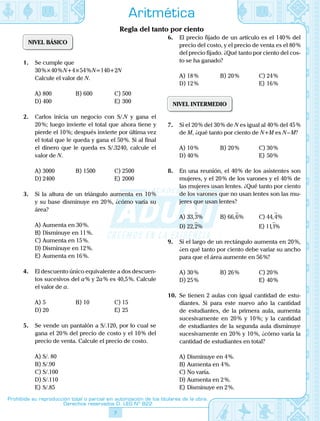 7
Prohibida su reproducción total o parcial sin autorización de los titulares de la obra.
Derechos reservados D. LEG Nº 822
Aritmética
Regla del tanto por ciento
NIVEL BÁSICO
1.	 Se cumple que
30 %×40 % N+4×54 % N=140+2N
	 Calcule el valor de N.
A)	800	 B)	600	 C)	500
D)	400			 E)	300
2.	 Carlos inicia un negocio con S/.N y gana el
20 %; luego invierte el total que ahora tiene y
pierde el 10 %; después invierte por última vez
el total que le queda y gana el 50 %. Si al final
el dinero que le queda es S/.3240, calcule el
valor de N.
A)	3000	 B)	1500	 C)	2500
D)	2400			 E)	2000
3.	 Si la altura de un triángulo aumenta en 10 %
y su base disminuye en 20 %, ¿cómo varía su
área?
A)	Aumenta en 30 %.
B)	Disminuye en 11 %.
C)	Aumenta en 15 %.
D)	Disminuye en 12 %.
E)	Aumenta en 16 %.
4.	 El descuento único equivalente a dos descuen-
tos sucesivos del a % y 2a % es 40,5 %. Calcule
el valor de a.
A)	5	 B)	10	 C)	15
D)	20			 E)	25
5.	 Se vende un pantalón a S/.120, por lo cual se
gana el 20 % del precio de costo y el 10 % del
precio de venta. Calcule el precio de costo.
A)	S/. 80
B)	S/.90
C)	S/.100
D)	S/.110
E)	S/.85
6.	 El precio fijado de un artículo es el 140 % del
precio del costo, y el precio de venta es el 80 %
del precio fijado. ¿Qué tanto por ciento del cos-
to se ha ganado?
A)	18 %	 B)	20 %	 C)	24 %
D)	12 %			 E)	16 %
NIVEL INTERMEDIO
7.	 Si el 20 % del 30 % de N es igual al 40 % del 45 %
de M, ¿qué tanto por ciento de N+M es N – M?
A)	10 %	 B)	20 %	 C)	30 %
D)	40 %			 E)	50 %
8.	 En una reunión, el 40 % de los asistentes son
mujeres, y el 20 % de los varones y el 40 % de
las mujeres usan lentes. ¿Qué tanto por ciento
de los varones que no usan lentes son las mu-
jeres que usan lentes?
A)	33 3, %

	 B)	66 6, %

	 C)	44 4, %

D)	22 2, %

			 E)	111, %

9.	 Si el largo de un rectángulo aumenta en 20 %,
¿en qué tanto por ciento debe variar su ancho
para que el área aumente en 56 %?
A)	30 %	 B)	26 %	 C)	20 %
D)	25 %			 E)	40 %
10.	 Se tienen 2 aulas con igual cantidad de estu-
diantes. Si para este nuevo año la cantidad
de estudiantes, de la primera aula, aumenta
sucesivamente en 20 % y 10 %; y la cantidad
de estudiantes de la segunda aula disminuye
sucesivamente en 20 % y 10 %, ¿cómo varía la
cantidad de estudiantes en total?
A)	Disminuye en 4 %.
B)	Aumenta en 4 %.
C)	No varía.
D)	Aumenta en 2 %.
E)	Disminuye en 2 %.
 
