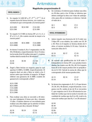 11
Prohibida su reproducción total o parcial sin autorización de los titulares de la obra.
Derechos reservados D. LEG Nº 822
Aritmética
Magnitudes proporcionales II
NIVEL BÁSICO
1.	 Se reparte S/.1430 DP a 2n
; 2n+2
y 2n+3
. Si el
reparto fuera de forma inversa, ¿en cuánto au-
mentaría lo que corresponde a la menor parte?
A)	S/.830	 B)	S/.930	 C)	S/.220
D)	S/.560			 E)	S/.490
2.	 Se reparte S/.17 800 en forma DP a 2; 3 y 4, e
IP a 3; 2 y 5. ¿En cuánto excede la mayor a la
menor parte?
A)	S/.2000	 B)	S/.4000	 C)	S/.6000
D)	S/.8000			 E)	S/.5000
3.	 Se tienen 3 ruedas A, B y C engranadas con 20;
30 y 50 dientes, respectivamente. Si en 15 minu-
tos la rueda A da 54 vueltas más que C, ¿cuántas
vueltas dará la rueda B en 30 minutos?
A)	30	 B)	40	 C)	120
D)	60			 E)	90
4.	 Ángel y Beto inician un negocio, para lo cual
aportan S/.5000 y S/.6000, respectivamente. El
negocio duró un año y Beto se retiró a los 4
meses antes que termine el negocio. Si Ángel
obtiene una ganancia de S/.3000, ¿cuánto de
ganancia le corresponde a Beto?
A)	S/.1200
B)	S/.4000
C)	S/.3200
D)	S/.2500
E)	S/.2400
5.	 Para realizar una obra se necesitó a 20 obre-
ros que trabajaron 8 horas por día y durante
15 días. ¿Cuántos obreros se necesitarán para
realizar una obra triple que la anterior si traba-
jan 10 horas por día y durante 30 días?
A)	18	 B)	24	 C)	36
D)	30			 E)	12
6.	 Se contrata a 12 obreros para realizar una obra
en 30 días, pero a los 10 días se informa que
deben entregar la obra con 4 días de anticipa-
ción, para ello se contrata a n obreros. Calcule
el valor de n.
A)	1	 B)	2	 C)	3
D)	4			 E)	5
NIVEL INTERMEDIO
7.	 Jaime reparte una herencia de S/.N entre sus
3 hijos DP a sus edades, las cuales son 24; 30
y 48. Pero si el reparto se hiciera dentro de 6
años, el menor recibiría S/.10 más. Calcule la
suma de cifras de N.
A)	18	 B)	17	 C)	16
D)	15			 E)	14
8.	 Se reparte una gratificación de S/.M entre 3
trabajadores en forma DP a sus producciones
diarias, las cuales son 40; 50 y 60. Si el reparto
fuera IP, el de mayor producción se perjudica-
ría en S/.144. Calcule la suma de cifras que le
corresponde al de menor producción.
A)	15	 B)	16	 C)	17
D)	18			 E)	19
9.	 Se tienen los engranajes A, B, C y D que tienen
10; 20; 30 y 40 dientes, respectivamente. A en-
grana con B y unida al eje de B se encuentra
C, que engrana con D. Si en 20 minutos la can-
tidad de vueltas que da la rueda A excede a la
cantidad de vueltas que da D en 40, ¿cuál es la
suma de vueltas que dan B y C en 30 minutos?
A)	84
B)	48
C)	144
D)	96
E)	192
 