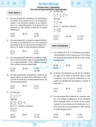5
Prohibida su reproducción total o parcial sin autorización de los titulares de la obra.
Derechos reservados D. LEG Nº 822
Aritmética
Proporción e Igualdad
de razones geométricas equivalentes
NIVEL BÁSICO
1.	 En una proporción aritmética, los anteceden-
tes están en la relación de 9 a 10, respectiva-
mente, y los términos medios en la relación
de 3 a 4, respectivamente. Si la suma de los
términos es 140, calcule el valor de la cuarta
diferencial.
A)	32	 B)	34	 C)	36
D)	38			 E)	40
2.	 En una proporción, el primer y segundo térmi-
no están en la relación de 3 a 2, la cuarta pro-
porcional es 20 y la suma de los términos me-
dios es 48. Halle el valor del primer término.
A)	18	 B)	15	 C)	21
D)	27			 E)	36
3.	 En una proporción aritmética continua, el pri-
mer y tercer término están en la relación de 5
a 4, respectivamente. Si los extremos suman
320, calcule la tercera diferencial.
A)	120	 B)	100	 C)	80
D)	60			 E)	160
4.	 En una proporción geométrica continua de
razón entera, la suma de los términos es 405.
Calcule la suma de la media proporcional y la
tercera proporcional.
A)	25	 B)	35	 C)	45
D)	75			 E)	55
5.	 Se sabe que
a
b
c
d
e
f
k= = =
	 Además
a c
b d
a e
b f
2 2
2 2
42
+
+
+
−
−
=
	 Si  k ∈ Z+
, calcule el valor de
a c e
b d f
× ×
× ×
A)	27	 B)	64	 C)	125
D)	216			 E)	343
6.	 Se sabe que
a
b
b
c
c
d
d
e
k= = = =
	 Además
a
c
b
e
+ = 80
	 Si  k ∈ Z+
, calcule el valor de
a
e
a b
c d
+
×
×
A)	512	 B)	162	 C)	1250
D)	32			 E)	324
NIVEL INTERMEDIO
7.	 Las edades de A, B, C y D forman una propor-
ción aritmética. Si A es mayor que C en 12 años
y la suma de las edades de B y D es 48, calcule
la edad de B.
A)	48	 B)	30	 C)	24
D)	36			 E)	18
8.	 Se tienen 4 recipientes con 28; 12; 46 y 22 litros
de agua. Si se vierte m litros de agua a cada
recipiente, con los nuevos volúmenes se for-
maría una proporción geométrica. Calcule el
valor de m.
A)	12	 B)	16	 C)	24
D)	6			 E)	8
9.	 En una proporción continua de constante ma-
yor a la unidad, la diferencia de los términos
de la segunda razón y la suma de los conse-
cuentes se encuentran en la relación de 3 a 7.
Si la suma de los antecedentes es 280, calcule
la media proporcional.
A)	64	 B)	80	 C)	60
D)	40			 E)	120
 