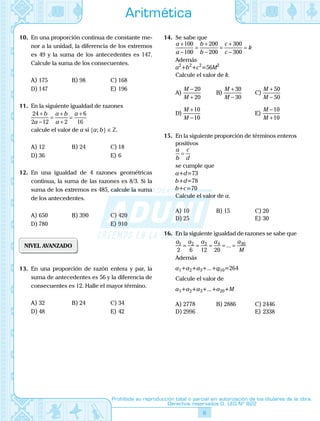 6
Prohibida su reproducción total o parcial sin autorización de los titulares de la obra.
Derechos reservados D. LEG Nº 822
Aritmética
10.	 En una proporción continua de constante me-
nor a la unidad, la diferencia de los extremos
es 49 y la suma de los antecedentes es 147.
Calcule la suma de los consecuentes.
A)	175	 B)	98	 C)	168
D)	147			 E)	196
11.	 En la siguiente igualdad de razones
24
2 12 2
6
16
+
−
=
+
+
=
+b
a
a b
a
a
	 calcule el valor de a si {a; b} ∈ Z.
A)	12	 B)	24	 C)	18
D)	36			 E)	6
12.	 En una igualdad de 4 razones geométricas
continua, la suma de las razones es 8/3. Si la
suma de los extremos es 485, calcule la suma
de los antecedentes.
A)	650	 B)	390	 C)	420
D)	780			 E)	910
NIVEL AVANZADO
13.	 En una proporción de razón entera y par, la
suma de antecedentes es 56 y la diferencia de
consecuentes es 12. Halle el mayor término.
A)	32	 B)	24	 C)	34
D)	48			 E)	42
14.	 Se sabe que
a
a
b
b
c
c
k
+
−
=
+
−
=
+
−
=
100
100
200
200
300
300
	 Además
a2
+b2
+c2
=56M2
	 Calcule el valor de k.
A)	
M
M
−
+
20
20
	 B)	
M
M
+
−
30
30
	 C)	
M
M
+
−
50
50
D)	
M
M
+
−
10
10
			 E)	
M
M
−
+
10
10
15.	 En la siguiente proporción de términos enteros
positivos
a
b
c
d
=
	 se cumple que
a+d=73
b+d=78
b+c=70
	 Calcule el valor de a.
A)	10	 B)	15	 C)	20
D)	25			 E)	30
16.	 En la siguiente igualdad de razones se sabe que
a a a a a
M
1 2 3 4 30
2 6 12 20
= = = = =...
	 Además
a1+a2+a3+...+a10=264
	 Calcule el valor de
	 a1+a2+a3+...+a20+M
A)	2778	 B)	2886	 C)	2446
D)	2996			 E)	2338
 