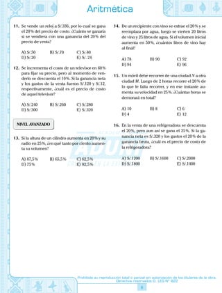 8
Prohibida su reproducción total o parcial sin autorización de los titulares de la obra.
Derechos reservados D. LEG Nº 822
Aritmética
11.	 Se vende un reloj a S/.336, por lo cual se gana
el 20 % del precio de costo. ¿Cuánto se ganaría
si se vendiera con una ganancia del 20 % del
precio de venta?
A)	S/.50	 B)	S/.70	 C)	S/.40
D)	S/.20			 E)	S/. 24
12.	 Se incrementa el costo de un televisor en 60 %
para fijar su precio, pero al momento de ven-
derlo se descuenta el 10 %. Si la ganancia neta
y los gastos de la venta fueron S/.120 y S/.12,
respectivamente, ¿cuál es el precio de costo
de aquel televisor?
A)	S/.240	 B)	S/.260	 C)	S/.280
D)	S/.300			 E)	S/.320
NIVEL AVANZADO
13.	 Si la altura de un cilindro aumenta en 20 % y su
radio en 25 %, ¿en qué tanto por ciento aumen-
ta su volumen?
A)	87,5 %	 B)	65,5 %	 C)	62,5 %
D)	75 %			 E)	82,5 %
14.	 De un recipiente con vino se extrae el 20 % y se
reemplaza por agua, luego se vierten 20 litros
de vino y 25 litros de agua. Si el volumen inicial
aumenta en 50 %, ¿cuántos litros de vino hay
al final?
A)	78	 B)	90	 C)	92
D)	94			 E)	96
15.	 Un móvil debe recorrer de una ciudad N a otra
ciudad M. Luego de 2 horas recorre el 20 % de
lo que le falta recorrer, y en ese instante au-
menta su velocidad en 25 %. ¿Cuántas horas se
demorará en total?
A)	10	 B)	8	 C)	6
D)	4			 E)	12
16.	 En la venta de una refrigeradora se descuenta
el 20 %, pero aun así se gana el 25 %. Si la ga-
nancia neta es S/.320 y los gastos el 20 % de la
ganancia bruta, ¿cuál es el precio de costo de
la refrigeradora?
A)	S/.1200	 B)	S/.1600	 C)	S/.2000
D)	S/.1800			 E)	S/.1400
 