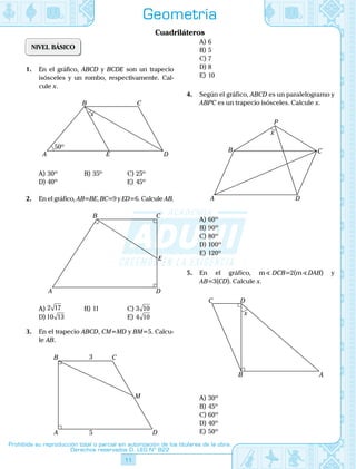11
Prohibida su reproducción total o parcial sin autorización de los titulares de la obra.
Derechos reservados D. LEG Nº 822
Geometría
Cuadriláteros
NIVEL BÁSICO
1.	 En el gráfico, ABCD y BCDE son un trapecio
isósceles y un rombo, respectivamente. Cal-
cule x.
	
B C
E
50º
x
DA
A)	30º	 B)	35º	 C)	25º
D)	40º			 E)	45º
2.	 En el gráfico, AB=BE, BC=9 y ED=6. Calcule AB.
	 A D
CB
E
A)	2 17	 B)	11	 C)	3 10
D)	10 13			 E)	4 10
3.	 En el trapecio ABCD, CM=MD y BM=5. Calcu-
le AB.
	
A 5
3
D
CB
M
A)	6	
B)	5	
C)	7
D)	8			
E)	10
4.	 Según el gráfico, ABCD es un paralelogramo y
ABPC es un trapecio isósceles. Calcule x.
	 A D
CB
P
x
A)	60º	
B)	90º	
C)	80º
D)	100º			
E)	120º
5.	 En el gráfico, m DCB=2(m DAB) y
AB=3(CD). Calcule x.
	 B A
DC
x
A)	30º	
B)	45º	
C)	60º
D)	40º			
E)	50º
 
