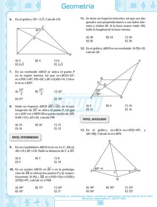 12
Prohibida su reproducción total o parcial sin autorización de los titulares de la obra.
Derechos reservados D. LEG Nº 822
Geometría
6.	 En el gráfico, FD = 2 5. Calcule CD.
	
C
D
F
45º
A)	2	 B)	4	 C)	6
D)	3 2			 E)	2 2
7.	 En un romboide ABCD se ubica el punto P
en la región interior, tal que m BCD=53º,
mS PDC=90º, PD=DC y BC=2(AB)=10. Calcu-
le la mS BAP.
A)	
53
2
º
	 B)	
37
2
º
	 C)	45º
D)	37º			 E)	16º
8.	 Dado un trapecio ABCD (BC // AD), en la pro-
longación de DC se ubica el punto P, tal que
m ADC=m MPD (M es punto medio de AB).
Si BC=10 y AD=26, calcule PM.
A)	10	 B)	26	 C)	15
D)	18			 E)	12
NIVEL INTERMEDIO
9.	 En un cuadrilátero ABCD recto en A y C, AB=6,
AD=10 y BC=CD. Halle la distancia de C a AD.
A)	6	 B)	7	 C)	8
D)	9			 E)	10
10.	 En un rombo ABCD, en BC y en la prolonga-
ción de AB se ubican los puntos P y Q, respec-
tivamente. Si PQ AB⊥ , m PAD=3(m PAB) y
2(PQ)=PC, calcule m PAB.
A)	30º	 B)	15º	 C)	20º
D)	10º			 E)	5º
11.	 Se tiene un trapecio isósceles, tal que sus dia-
gonales son perpendiculares a sus lados late-
rales y miden 80. Si la base mayor mide 100,
halle la longitud de la base menor.
A)	30	 B)	34	 C)	36
D)	26			 E)	28
12.	 En el gráfico, ABCD es un romboide. Si PQ=32,
calcule AE.
	 A D
C
P
B
Q
E
40º
20º
A)	6	 B)	8	 C)	10
D)	12			 E)	16
NIVEL AVANZADO
13.	 En el gráfico, m BCA – m APQ=60º, y
AB=BQ. Calcule la m BPA.
	
θ
60º–θ
A
B
Q
P
C
x
A)	40º	 B)	30º	 C)	35º
D)	20º			 E)	25º
 