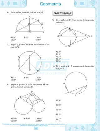 15
Prohibida su reproducción total o parcial sin autorización de los titulares de la obra.
Derechos reservados D. LEG Nº 822
Geometría
6.	 En el gráfico, OM=MN. Calcule la mLQ.
	 A BO
M
N
Q
L
A)	21º	 B)	22º	 C)	23º
D)	27º			 E)	15º
7.	 Según el gráfico, ABCD es un cuadrado. Cal-
cule mPQ.
	
A
B C
P
Q
D
A)	53º	 B)	16º	 C)	37º
D)	30º			 E)	60º
8.	 Según el gráfico, A, T y C son puntos de tan-
gencia. Calcule la mS ABC.
	
C
T
B
A
70º
A)	100º	 B)	120º	 C)	110º
D)	130º			 E)	140º
NIVEL INTERMEDIO
9.	 En el gráfico, si A y C son puntos de tangencia,
calcule x.
	
A
D
E
B
C
x
3xx
A)	10º
B)	12º
C)	15º
D)	18º
E)	20º
10.	 En el gráfico, A y B son puntos de tangencia.
Calcule x.
	
B
x
A
xx
A)	30º	
B)	35º	
C)	45º
D)	15º			
E)	 37
2
º
 