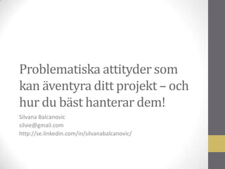 Problematiska attityder som
kan äventyra ditt projekt – och
hur du bäst hanterar dem!
Silvana Balcanovic
silvie@gmail.com
http://se.linkedin.com/in/silvanabalcanovic/

 
