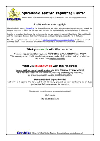 SparkleBox Teacher Resources Limited
                   Address: PO Box 1008, Cheltenham, GL50 9GN | Fax: 01242 524548 | Email: enquiries@sparklebox.co.uk




                                    A polite reminder about copyright
Many thanks for visiting SparkleBox. As you can imagine, we spend a huge amount of time designing artwork and
creating resources to add to the site each day. We trust that you have found some useful items to download!

In order to protect our livelihoods, the products on the site are subject to Copyright Conditions. We would kindly
ask that you respect these as it will mean that we can continue making resources for you in the future.

The full copyright stipulations are available at http://www.sparklebox.co.uk/copydon.html, but there is a brief
summary below. These conditions apply to this resource and all purchased resources from SparkleBox.



                          What you can do with this resource:
       You may reproduce it for your own PERSONAL or CLASSROOM use ONLY
   This means you can print it as often as you want, make photocopies, back up on disc etc,
                               PROVIDED it is for your own use!


                    What you must NOT do with this resource:
           It must NOT be reproduced for others IN ANY FORM or BY ANY MEANS
             This includes electronic or mechanical, including photocopying, recording,
                         or by any information storage or retrieval system.

                             Do not distribute to your friends!
Not only is it against the law, but it will ultimately prevent us from continuing to produce
                          predominantly free resources for teachers.


                             Thank you for respecting these terms - we appreciate it!

                                                      Kind regards,

                                                The SparkleBox Team




                    © Copyright 2008, SparkleBox Teacher Resources (www.sparklebox.co.uk)
                                 © Copyright SparkleBox Teacher Resources (www.sparklebox.co.uk)
 