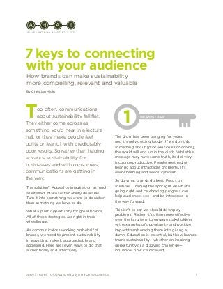 1AHA! | 7 KEYS TO CONNECTING WITH YOUR AUDIENCE
7 keys to connecting
with your audience
How brands can make sustainability
more compelling, relevant and valuable
The solution? Appeal to imagination as much
as intellect. Make sustainability desirable.
Turn it into something we want to do rather
than something we have to do.
What a plum opportunity for great brands.
All of these strategies are right in their
wheelhouse.
As communicators working on behalf of
brands, we need to present sustainability
in ways that make it approachable and
appealing. Here are seven ways to do that
authentically and effectively.
Too often, communications
about sustainability fall flat.
They either come across as
something you’d hear in a lecture
hall, or they make people feel
guilty or fearful, with predictably
poor results. So rather than helping
advance sustainability for
businesses and with consumers,
communications are getting in
the way.
The drum has been banging for years,
and it’s only getting louder: If we don’t do
something about [pick your crisis of choice],
the world will end up in the ditch. While the
message may have some truth, its delivery
is counterproductive. People are tired of
hearing about intractable problems. It’s
overwhelming and seeds cynicism.
So do what brands do best: Focus on
solutions. Training the spotlight on what’s
going right and celebrating progress can
help audiences see—and be interested in—
the way forward.
This isn’t to say we should downplay
problems. Rather, it’s often more effective
over the long term to engage stakeholders
with examples of opportunity and positive
impact than berating them into giving a
damn. Education is essential, but how brands
frame sustainability—whether an inspiring
opportunity or a dizzying challenge—
influences how it’s received.
1 BE POSITIVE
By Christian Hicks
 