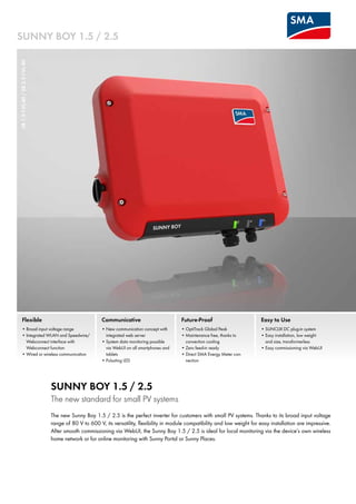 Sunny Boy 1.5 / 2.5
SB1.5-1VL-40/SB2.5-1VL-40
Flexible
•		Broad input voltage range
•		Integrated WLAN and Speedwire/
Webconnect interface with 	
Webconnect function
•	Wired or wireless communication
Future-Proof
•	OptiTrack Global Peak
•	Maintenance free, thanks to 	
convection cooling
•	Zero feed-in ready
•	Direct SMA Energy Meter con-
nection
Easy to Use
•	SUNCLIX DC plug-in system
•	Easy installation, low weight 	
and size, transformerless
•		Easy commissioning via WebUI
Communicative
•		New communication concept with
integrated web server
•		System data monitoring possible
via WebUI on all smartphones and
tablets
•	Pulsating LED
Sunny Boy 1.5 / 2.5
The new standard for small PV systems
The new Sunny Boy 1.5 / 2.5 is the perfect inverter for customers with small PV systems. Thanks to its broad input voltage
range of 80 V to 600 V, its versatility, flexibility in module compatibility and low weight for easy installation are impressive.
After smooth commissioning via WebUI, the Sunny Boy 1.5 / 2.5 is ideal for local monitoring via the device’s own wireless
home network or for online monitoring with Sunny Portal or Sunny Places.
 