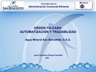 1
ORDER-TO-CASH:
AUTOMATIZACIÓN Y TRAZABILIDAD
Agua Mineral San Benedetto, S.A.U.
Juan Francisco Cerezo Carcelén
CIO
Jornada Aecoc
Administración Comercial Eficiente
 