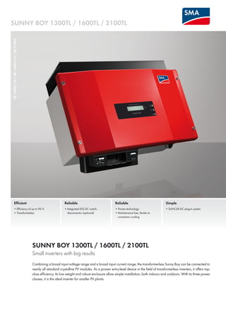 SUNNY BOY 1300TL / 1600TL / 2100TL
SB1300TL-10/SB1600TL-10/SB2100TL
Efficient
• Efficiency of up to 96 %
• Transformerless
Reliable
• Proven technology
• Maintenance free, thanks to
convection cooling
Simple
• SUNCLIX DC plug-in system
Reliable
• Integrated ESS DC switch-
disconnector (optional)
SUNNY BOY 1300TL / 1600TL / 2100TL
Small inverters with big results
Combining a broad input voltage range and a broad input current range, the transformerless Sunny Boy can be connected to
nearly all standard crystalline PV modules. As a proven entry-level device in the field of transformerless inverters, it offers top-
class efficiency. Its low weight and robust enclosure allow simple installation, both indoors and outdoors. With its three power
classes, it is the ideal inverter for smaller PV plants.
 