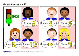 Number loop cards to 20




          GO!
                                      I have
                                                      3                   I have
                                                                                    3   too!   I have
                                                                                                        5

 I have
          5         too!           I have
                                                10                         I have 10 too!      I have
                                                                                                        9
          © Copyright 2008, SparkleBox Teacher Resources (www.sparklebox.co.uk)
 