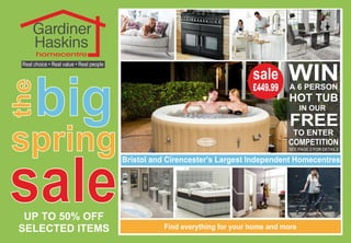 sale
big
the
spring
Gardiner
Haskins
homecentre
Real choice • Real value • Real people
UP TO 50% OFF
SELECTED ITEMS
Bristol and Cirencester’s Largest Independent Homecentres
Find everything for your home and more
WINA 6 PERSON
HOT TUB
IN OUR
TO ENTER
COMPETITION
FREE
SEE PAGE 2 FOR DETAILS
£449.99
sale
 