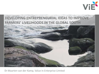 DEVELOPING ENTREPRENEURIAL IDEAS TO IMPROVE
FARMERS’ LIVELIHOODS IN THE GLOBAL SOUTH
Dr Maarten van der Kamp, Value in Enterprise Limited
 