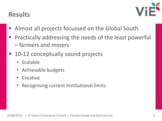 Results
 Almost all projects focussed on the Global South
 Practically addressing the needs of the least powerful
– farmers and miners
 10-12 conceptually sound projects
• Scalable
• Achievable budgets
• Creative
• Recognising current institutional limits
16/06/2014 | © Value in Enterprise Limited | Climate change and food security 3
 