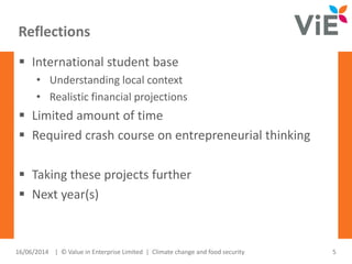 Reflections
16/06/2014 5| © Value in Enterprise Limited | Climate change and food security
 International student base
• Understanding local context
• Realistic financial projections
 Limited amount of time
 Required crash course on entrepreneurial thinking
 Taking these projects further
 Next year(s)
 