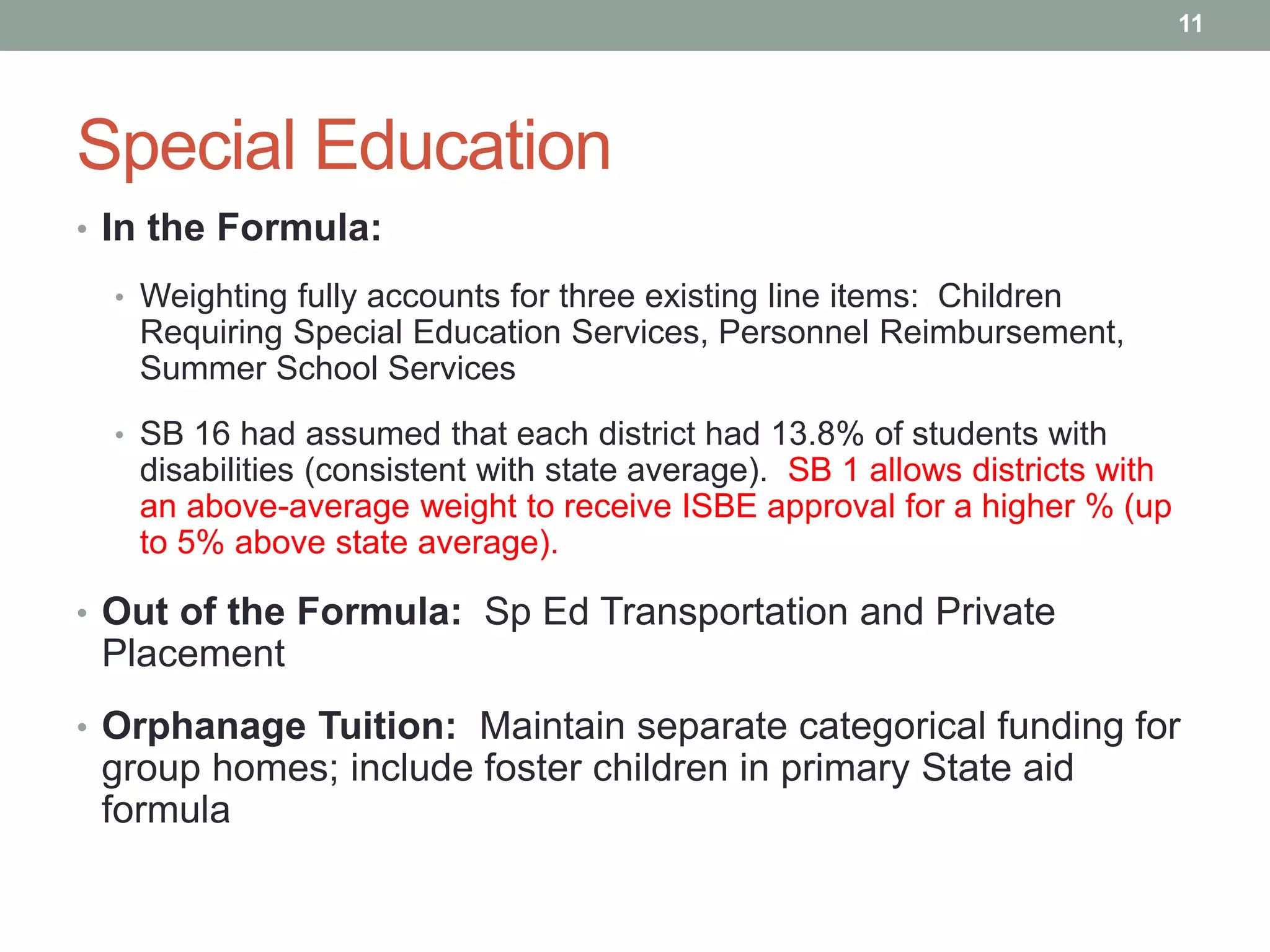 Special Education
• In the Formula:
• Weighting fully accounts for three existing line items: Children
Requiring Special Education Services, Personnel Reimbursement,
Summer School Services
• SB 16 had assumed that each district had 13.8% of students with
disabilities (consistent with state average). SB 1 allows districts with
an above-average weight to receive ISBE approval for a higher % (up
to 5% above state average).
• Out of the Formula: Sp Ed Transportation and Private
Placement
• Orphanage Tuition: Maintain separate categorical funding for
group homes; include foster children in primary State aid
formula
11
 